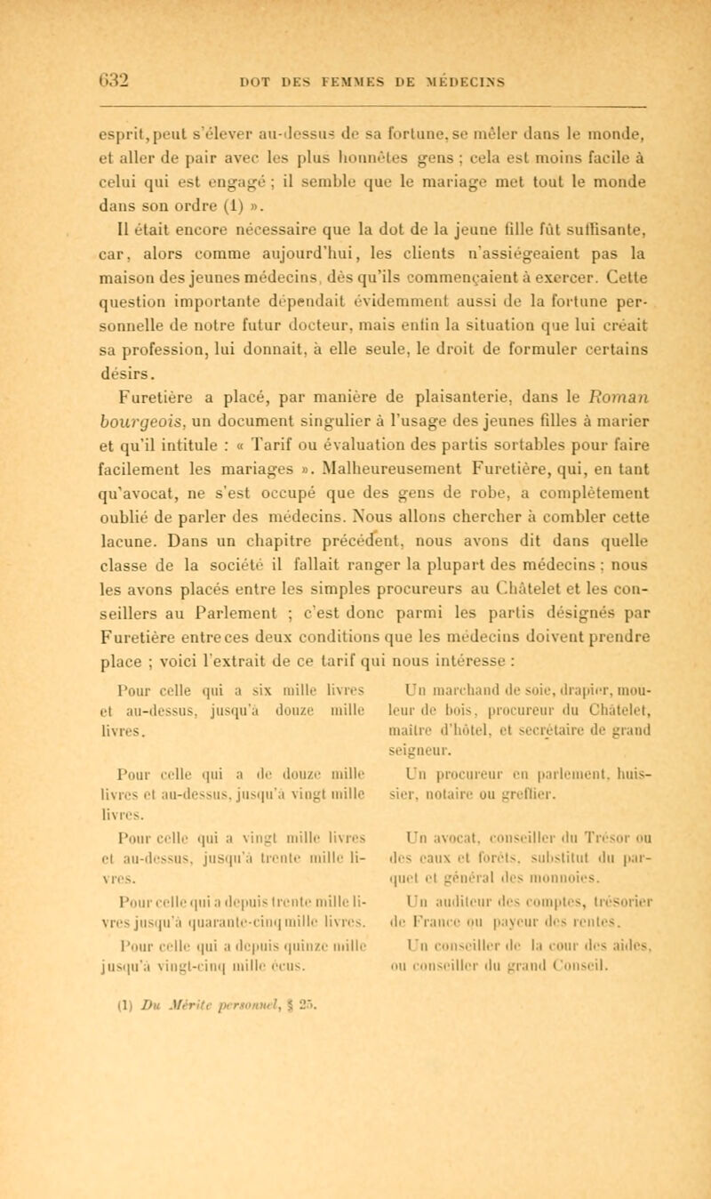 <>;i2 lmT DES FEMMES HE MÉDECINS esprit,peut s'élever au-dessus de sa fortune,se mêler dans le monde, et aller de pair avec les plus honnêtes gens ; cela est moins facile à celui qui esl engagé : il semble que le mariage met tout le monde dans son ordre (1) ». Il était encore nécessaire que la dot de la jeune fille fût suffisante, car, alors comme aujourd'hui, les clients n'assiégeaient pas la maison des jeunes médecins dès qu'ils commençaient à exercer. Cette question importante dépendait évidemment aussi de la fortune per- sonnelle de notre futur docteur, niais enfin la situation que lui criait sa profession, lui donnait, à elle seule, le droit de formuler certains désirs. Furetière a placé, par manière de plaisanterie, dans le Ro)uun bourgeois, un document singulier à l'usage des jeunes filles à marier et qu'il intitule : « Tarif ou évaluation des partis sortables pour faire facilement les mariages ». Malheureusement Furetière, qui, en tant qu'avocat, ne s'est occupé que des gens de robe, a complètement oublié de parler des médecins. Nous allons chercher à combler cette lacune. Dans un chapitre précédent, nous avons dit dans quelle classe de la société il fallait ranger la plupart des médecins ; nous les avons placés entre les simples procureurs au Cbàtelet et les con- seillers au Parlement ; c'est donc parmi les partis désignés par Furetière entreces deux conditions que les médecins doivent prendre place ; voici l'extrait de ce tarif qui nous intéresse : Pour ivlle i|iii a six mille livres Un marchand de soie, drapier, mou- el au-dessus, jusqu'à douze mille leur de l>m>. procureur du Chàtelet, livres. maître d'hôtel, et secrétaire de grand seigneur. Pour celle qui ;i de douze mille L'n procureur en parlement, huis- livrcs el au-dessus, jusqu'à viugl mille sier, notaire ou greffier, livres. Pour celle qui ;i \iiiL'i mille livres Un avocat, conseiller du Tré cl au-dessus, jusqu'à trente mille li- des eaux el forets, substitut du par- vres. quel ii général des m des. Pour celle qui a depuis trente mille li- Un auditeur des comptes, trésorier vres jusqu'à quarante-cinq mille livres, de Franc payeur des rentes. Pour celle qui a depuis quinze mille Un conseiller de la cour des aides, jusqu'à vingt-cinq mille ccus. ou conseiller du grand Conseil.