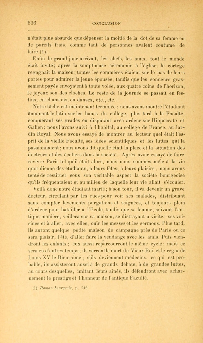 n'était plus absurde que dépenser la moitié de la dot de sa femme en de pareils frais, comme tant de personnes avaient coutume de faire (1). Enfin le grand jour arrivait, les chefs, les amis, tout le monde était invité; après la somptueuse cérémonie à l'église, le cortège regagnait la maison; toutes les commères étaient sur le pas de leurs portes pour admirer la jeune épousée, tandis que les sonneurs gras- sement payés envoyaient;! toute volée, aux quatre coins de l'horizon, le joyeux son des cloches. Le reste de la journée se passait en fes- tins, en chansons, en danses, etc., etc. Notre tâche est maintenant terminée : nous avons montré l'étudiant ânonnant le latin sur les bancs du collège, plus tard à la Faculté, conquérant ses grades en disputant avec ardeur sur Hippocrate et Galien; nous l'avons suivi à l'hôpital, au collège de France, au Jar- din Royal. Nous avons essayé de montrer au lecteur quel était l'es- prit de la vieille Faculté, ses idées scientifiques et les luttes qui la passionnaient; nous avons dit quelle était la place et la situation des docteurs et des écoliers dans la société. Après avoir essayé de faire revivre Paris tel qu'il était alors, nous nous sommes .mêlé à la vie quotidienne des étudiants, à leurs fêtes, à leurs plaisirs; nous avons tenté de restituer sous son véritable aspect la société bourgeoise qu'ils fréquentaient et au milieu de laquelle leur vie allait s'écouler. Voilà donc notre étudiant marié; à sou tour, il va devenir un grave docteur, circulant par les rues pour voir ses malades, distribuant sans compter lavements, purgations et saignées, et toujours plein d'ardeur pour batailler à l'Ecole, tandis que sa femme, suivant l'an- tique manière, veillera sur sa maison, se distrayant à visiter ses voi- sines et à aller, avec elles, ouïr les messes et les sermons. Plus tard, ils auront quelque petite maison de campagne près de Paris ou ce sera plaisir, l'été, d'aller faire la vendange avec les amis. Puis vien- dront les enfants ; eux aussi reparcourront le même cycle; mais ce sera en d'autres temps : ils verront la mort du Vieux Roi, et le règne de Louis XV le Bien-aimé ; s'ils deviennent médecins, ce qui est pro- bable, ils assisteront aussi à de grands débats, a de grandes luttes, au cours desquelles, imitant leurs aînés, ils défendront avec achar- nement le prestige el l'honneur de l'antique faillite. (1) Roman bourgt oit, p 216,