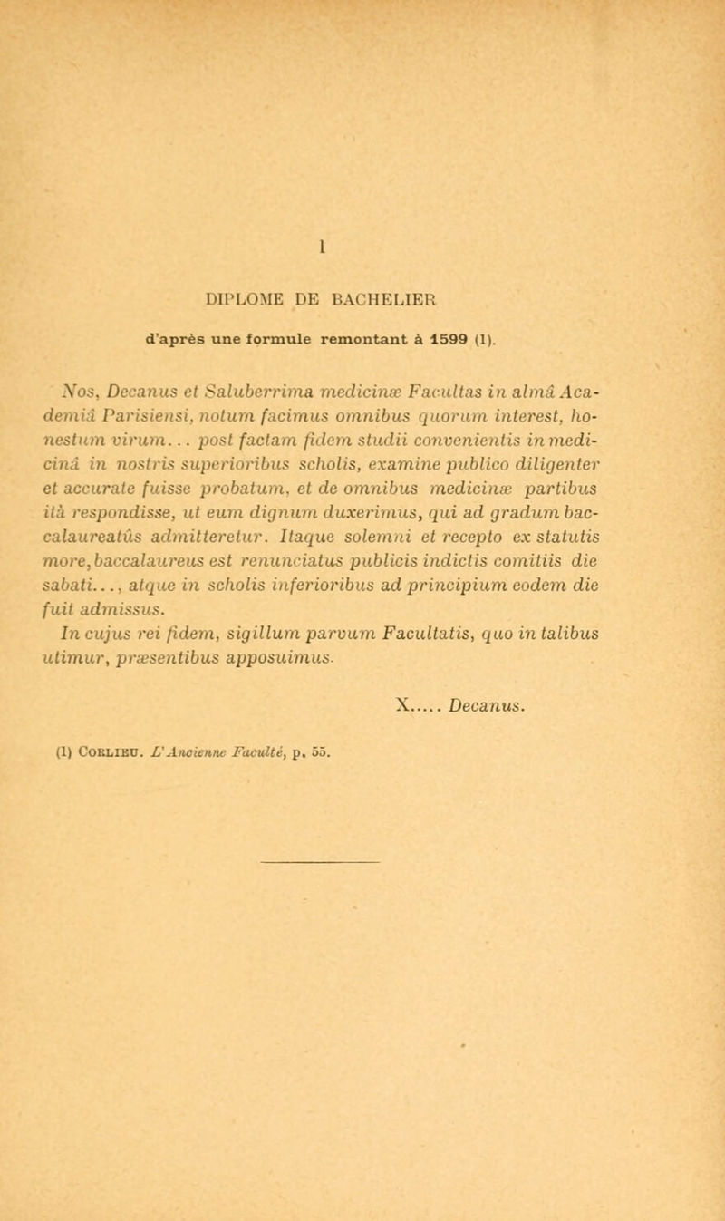 1 DIPLOME DE BACHELIER d'après une formule remontant à 1599 (1). .Yo;>, Decanus et Saluberrima medicinœ Facilitas in almdAca- demiâ Parisiens!, notum facimus omnibus quorum interest, ho- nestum virum... posl faclam /idem studii convenienlis in medi- cinâ in nostris superioribus scholis, examine publico diligenter et accurate fuisse probatum. et de omnibus médicinal partibus ità respondisse, ut eum dignum duxerimus, qui ad gradum bac- calaureatûs admitteretur. Itaque solemni et recepto ex statutis more,baccalaureus est renunciatus publicis indictis comitiis die sabati abpie in scholis inferioribus ad principium eodem die fuit admissus. In cujus rei (idem, sigillum parvum Facultatis, quo in talibus utimur, prœsentibus apposuimus. X Decanus.