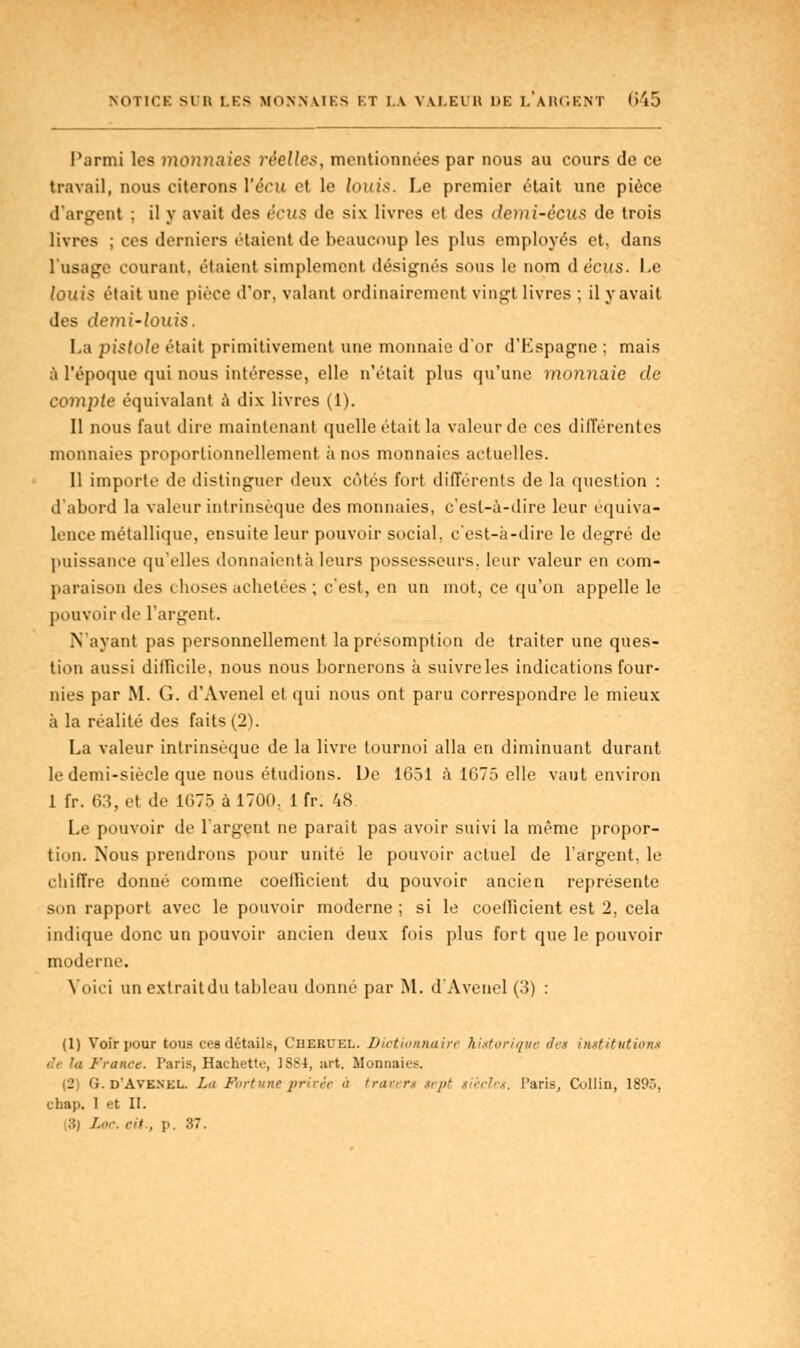 Parmi les monnaies réelles, mentionnées par nous au cours de ce travail, nous citerons Vécu et le Joins. Le premier était une pièce d'argent ; il y avait des écus de six livres et des demi-ècus de trois livres ; ces derniers étaient de beaucoup les plus employés et, dans l'usage courant, étaient simplement désignés sous le nom déçus. Le louis était une pièce d'or, valant ordinairement vingt livres ; il y avait des demi-louis. La pistole était primitivement une monnaie d'or d'Espagne : mais à l'époque qui nous intéresse, elle n'était plus qu'une monnaie de compte équivalant à dix livres (1). Il nous faut dire maintenant quelle était la valeur de ces différentes monnaies proportionnellement à nos monnaies actuelles. Il importe de distinguer deux côtés fort différents de la question : d'abord la valeur intrinsèque des monnaies, c'est-à-dire leur équiva- lence métallique, ensuite leur pouvoir social, c'est-à-dire le degré de puissance qu'elles donnaientà leurs possesseurs, leur valeur en com- paraison des choses achetées ; c'est, en un mot, ce qu'on appelle le pouvoir de l'argent. N'ayant pas personnellement la présomption de traiter une ques- tion aussi dilïicile, nous nous bornerons à suivreles indications four- nies par M. G. d'Avenel et qui nous ont paru correspondre le mieux à la réalité des faits (2). La valeur intrinsèque de la livre tournoi alla en diminuant durant le demi-siècle que nous étudions. De 1651 à 1675 elle vaut environ 1 fr. 63, et de 1675 à 1700, 1 fr. 48 Le pouvoir de l'argent ne parait pas avoir suivi la même propor- tion. iSous prendrons pour unité le pouvoir actuel de l'argent, le chiffre donné comme coefficient du pouvoir ancien représente son rapport avec le pouvoir moderne ; si le coefficient est 2, cela indique donc un pouvoir ancien deux fois plus fort que le pouvoir moderne. Voici un extrait du tableau donné par M. d'Avenel (3) : (1) Voir pour tous ces détail», Cheruel. Dictionnaire historique des institution» a France. Paris, Hachette, 1884, art. Monnaies, (2) G. d'Avenel. La Fortune privée n travers sept siècles. Paris, Collin, 1895, chap. I et II. (3) /.«•. cil., p. 37.