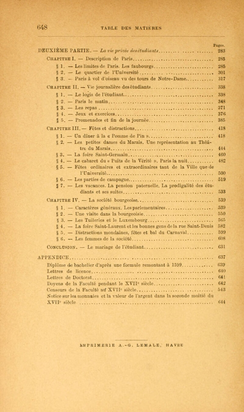 Pages. DEUXIÈME PABTIB.— La vie privée àetitudiautt 283 Chapitre I. — Description de Paris 2S5 5 1. — Les limites de Paris. Les faubourgs 285 5 -. — Le quartier de l'Université 301 $ 3. — Parie a vol d'oiseau vu des tours de Notre-Dame 317 Chapitre II. — Vie journalière desétudiants 338 | 1. — Le logis de l'étudiant 338 | 2. — Paris le matin 348 J 3. — Les repas 371 5 4. — Jeux et exercices 376 J 5. — Promeuades et fin de la journée 385 Chapitre III. — Fêtes et distractions 418 5 1. — Un dîner à la <i Tomme de Pin » 418 s, 2. — Les petites dames du Marais. Une représentation au Théâ- tre du Marais 444 | 3. — La foire Saint-Germain 460 5 4. — Le cabaret du « Puits de la Vérité ». Paris la nuit 4>2 § 5. — Fêtes ordinaires et extraordinaires tant de la Ville que de l'Université 500 | 6. — Les parties de campagne 519 5 7. — Les vacances. La pension paternelle. La prodigalité des étu- diants et ses suites 533 Chapitre IV. — La société bourgeoise 539 | 1. — Caractères généraux. Les parlementaires 539 | 2. — Une visite dans la bourgeoisie 560 5 3. — Les Tuileries et le Luxembourg 566 | 4. — La foire Saint-Laurent et les bonnes gens de la rue Saint-Denis 682 5 5. — Distractions mondaines, fêtes et bal du Carnaval 599 5 6. — Les femmes de la société 608 Conclusion-. — Le mariage de l'étudiant G31 APPENDICE 687 Diplôme de bachelier d'après une formule remontant à 1599 639 Lettres de licence 640 Lettrée de Doctorat 64 ! Doyens de la Faculté pendant le XVIP siècle. 64i' Censeurs de la Faculté au XVIP siècle 543 Notice sur les monnaies et la valeur de l'argent d:ms la seconde moitié du XVII siècle cH Ii M I' I! 1 M Kltl F. A.-G. t. KM Al. K Il A V lit