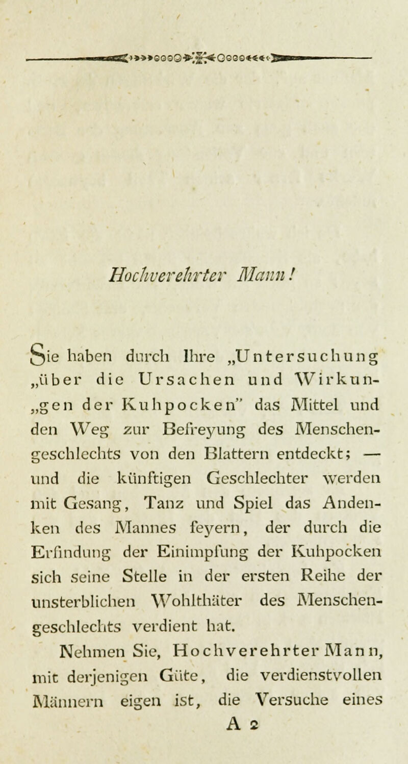 otS-»»->»eo99*-.27*'Geee«««<- Hochverehrter Mann! Qie haben durch Ihre „Untersuchung „über die Ursachen und Wirkun- gen der Kuhpocken das Mittel und den Weg zur Befreyung des Menschen- geschlechts von den Blattern entdeckt; — und die künftigen Geschlechter werden mit Gesang, Tanz und Spiel das Anden- ken des Mannes feyern, der durch die Erfindung der Einimpfung der Kuhpocken sich seine Stelle in der ersten Reihe der unsterblichen Wohlthäter des Menschen- geschlechts verdient hat. Nehmen Sie, Hochverehrter Mann, mit derjenigen Güte, die verdienstvollen Männern eigen ist, die Versuche eines