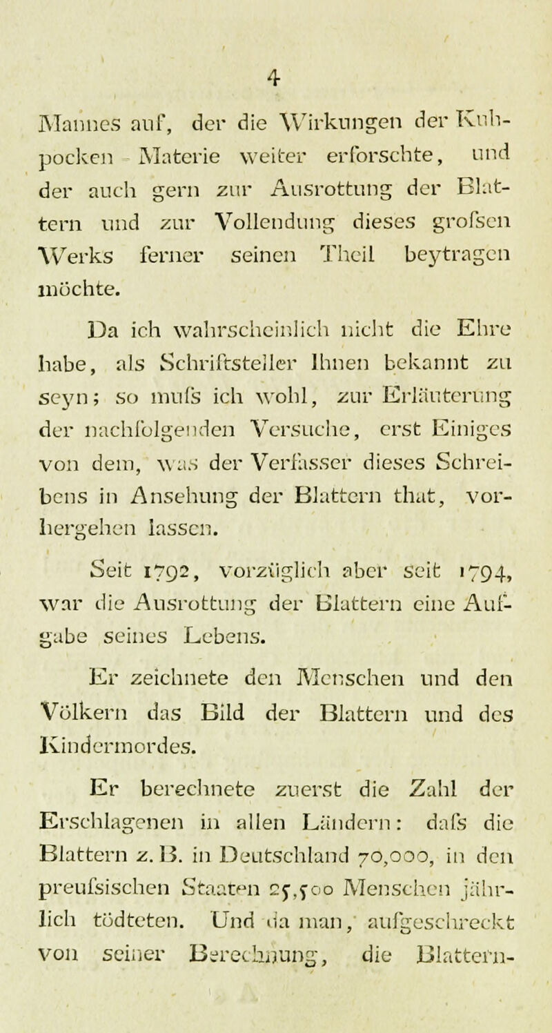 Mannes auf, der die Wirkungen der Kuh- pocken Materie weiter erforschte, und der auch gern zur Ausrottung der Blat- tern und zur Vollendung dieses grofsen Werks ferner seinen Theil beytragen mochte. 13a ich wahrscheinlich nicht die Ehre habe, als Schriftsteller Ihnen bekannt zu seyn; so mufs ich wohl, zur Erläuterung der nachfolgenden Versuche, erst Einiges von dem, was der Verfasser dieses Schrei- bens in Ansehung der Blattern that, vor- hergehen lassen. Seit 1792, vorzüglich aber seit 1794, war die Ausrottung der Blattern eine Auf- gabe seines Lebens. Er zeichnete den Menschen und den Volkern das Bild der Blattern und des Kindermordes. Er berechnete zuerst die Zahl der Erschlagenen in allen Ländern: dafs die Blattern z. B. in Deutschland 70,000, in den preufsischen Staaten 2f,joö Menschen jähr- lich todteten. Und na man, aufgeschreckt von seiner Berechnung, die Blattern-