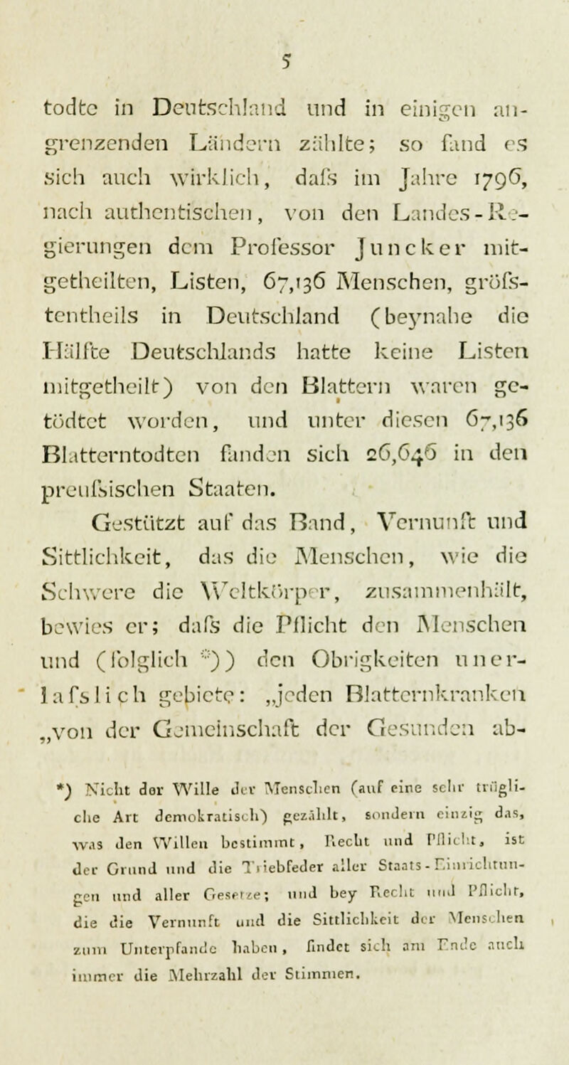 todtc in Deutschland und in einigen an- grenzenden Ländern zählte; so fand es sich auch wirklich, dafs im Jahre 1796, nach authentischen, von den LandeSrRe- gierungen dem Professor Juncker mit- getheilten, Listen, 67,136 Menschen, gröfs- tentheils in Deutschland (beynahe die Hälfte Deutschlands hatte keine Listen niitgetheilt) von den Blattern waren gc- tödtet worden, und unter diesen 67,136 Bl.ttterntodtcn fanden sich 26,646 in den preufVischen Staaten. Gestützt auf das Rand, Vernunft und Sittlichkeit, das die Menschen, wie die Schv.erc die YVeltkürper, zusammenhält, bewies er; dals die Pflicht den Menschen und (folglich *)) den Obrigkeiten uner- lafslich gebiete: „jeden Blattcrnkranken „von der Gemeinschaft der Gesunden ab- *) Nicht der Wille der Menschen fauf eine sein' trugli- clie Art demokratisch') pezählt, sondern einzig das, was den Willen bestimmt, Recht und Pflicht, ist der Grund und die Ti'>ebfeder aller Staats-Einrichtun- gen und aller Gesetze; und bey Recht und Pflicht, die die Vernunft und die Sittlichkeit der Menschen zum Unterpfande haben, findet sich am Ende auch immer die Mehrzahl der Stimmen.