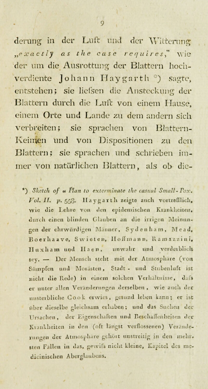 derung in der Lnft und der Witterung „pxactly as the case requires wie der um die Ausrottung der Blattern hoch- verdiente Johann Haygarth ') sagte, entstehen; sie lief'sen die Ansteckung der Blattern durch die Luft von einem Hause, einem Orte und Lande zu dem andern sich verbreiten; sie sprachen von Blattern- Keimlen und von Dispositionen zu den Blattern; sie sprachen und schrieben im- mer von natürlichen Blattern, als ob die- *) Sketch of u Plan lo exterminale ihc casitul Small- Tax. Vol. IL -p. 55G' Haygarth zeigte auch vortrefflich, wie die Lehre von den epidemischen Krankheiten. durch einen blinden Glauben an die irrigen Meinun- gen der ehrwürdigen Männer, Sydcnliam, INI e ad, Jioerhaave, Swioten, llollinann, 11 am azzi n i, Iluxham und II Jen, unwahr und verderblich sey. — Der Mensch steht mit der Atmosphäre (von Sumpfen und Morästen, Stadt- und Stilbenluft ist nicht die Rede) in einem solchen Verhältnisse, d.ifs er unter allen Veränderungen derselben , wie auch der unsterbliche Cook erwies, «esund leben kann; er ist über dieselbe gleichsam erhaben; und das Suchen der Ursachen, der Eigenschaften und Beschaffenheiten der Krankheiten in den (oft längst verflossenen) Verminde- rungen der Atmosphäre geholt unstreitig in den mein', Sien Fallen in das, gewifs nicht kleine, Kapitel des nie- dicinischen Aberglaubens.