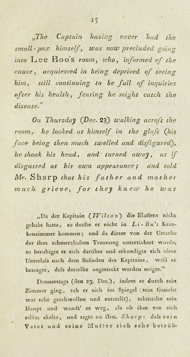 „The Captain havitig never had the small-pox Jiimself, ivas now precluded going into Lee Boo's room, who, informed of the cause, acquiesced in being deprived of seeing him, still continuing to be füll of inquiries öfter Jus JiealtJt, fearing he might catch the disease. Oa Thursday (Dec. 23) Walking acrofs the room, he looked at himself in the glafs (his face being then mucli swelled and disfigured), he shook his head, and tumed away, as if disgusted at his own appearance; and told Mr. Sharp that his fallt er and mot hei- mlich grieve, for they kn ew he ivas „Da der Kapitain (IJ'ils o n~) die Blattern nicht gehabt hatte, so durfte er nicht in Li-Bu's Kran- kenzimmer kommen; und da dieser von der Ursache der ihm schmerzhaften Trennung unterrichtet winde, so beruhigte er sich darüber und erkundigte sich ohne Unterlafs nach dem Befinden des Kapitaius, weil er besorgte, dafs derselbe angesteckt werden inogte. Donnerstags (den 25. Dec), indem er durch sein Zimmer ging, sah er sich im Spiegel (sein Gesicht war sehr geschwollen und entstellt), schüttelte sein Haupt und wandt1 es weg, als ob ihm vor sich selbst ekelte, und sagte zu Hrn. Sharp: dafs sein Vater und seine Mutter sich sehr betrüb-