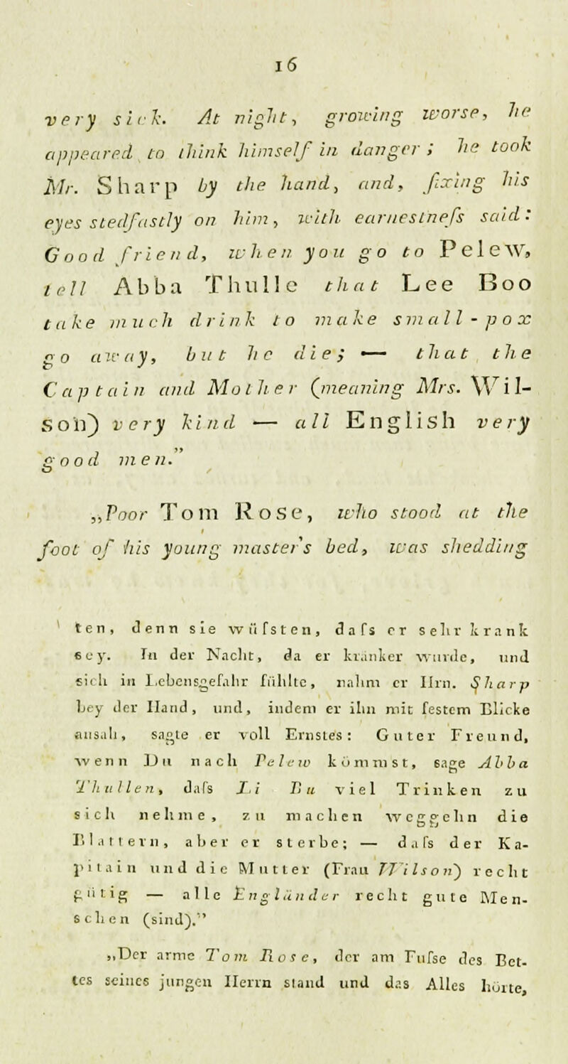 very sich At night, growing worse, he appeared to ilünk himself in /langer; he took Mr. Sharp by the band, and, fixing bis eyes siedfastly on him, with earnestnefs said: öood friend, ivben yon go to PeleW, fall Äbba Thrille that Lee Boo take in uch drlnk to make small-pox po a .'!• (i V, b n t b c die; — that the Captain and Mol her (meaning Mrs. Wil- son) very kind — all English very £>ood men. „Poor Tom Rose, wlio stood at the foot of bis young masters bed, ivas sliedding 1 ten, denn sie wüTsten, d a fs er sein' krank sey. Tu der Nacht, da er kranker wurde, und sii li in Lebensgefahr fühlte, nahm er Ihn. tfharp bey der Hand, und, indem er ihn mit festem Blicke ansah, sagte er voll Ernstes: Guter Freund, wenn Du nach Pel-ew kommst, 6age Alba 'l'htillen, dafs I,! B« viel Trinken zu sich nehme, z u machen wcifclm die Blattern, aber er sterbe; — d a Ts der K a- piiain und die Mittler (Frau TTilson) recht gütig — alle Engländer recht gute Men- schen (sind). „Der arme Tom Rose, der am Fufse des Bet- tes seines jungen Herrn sland und das Alles hörte