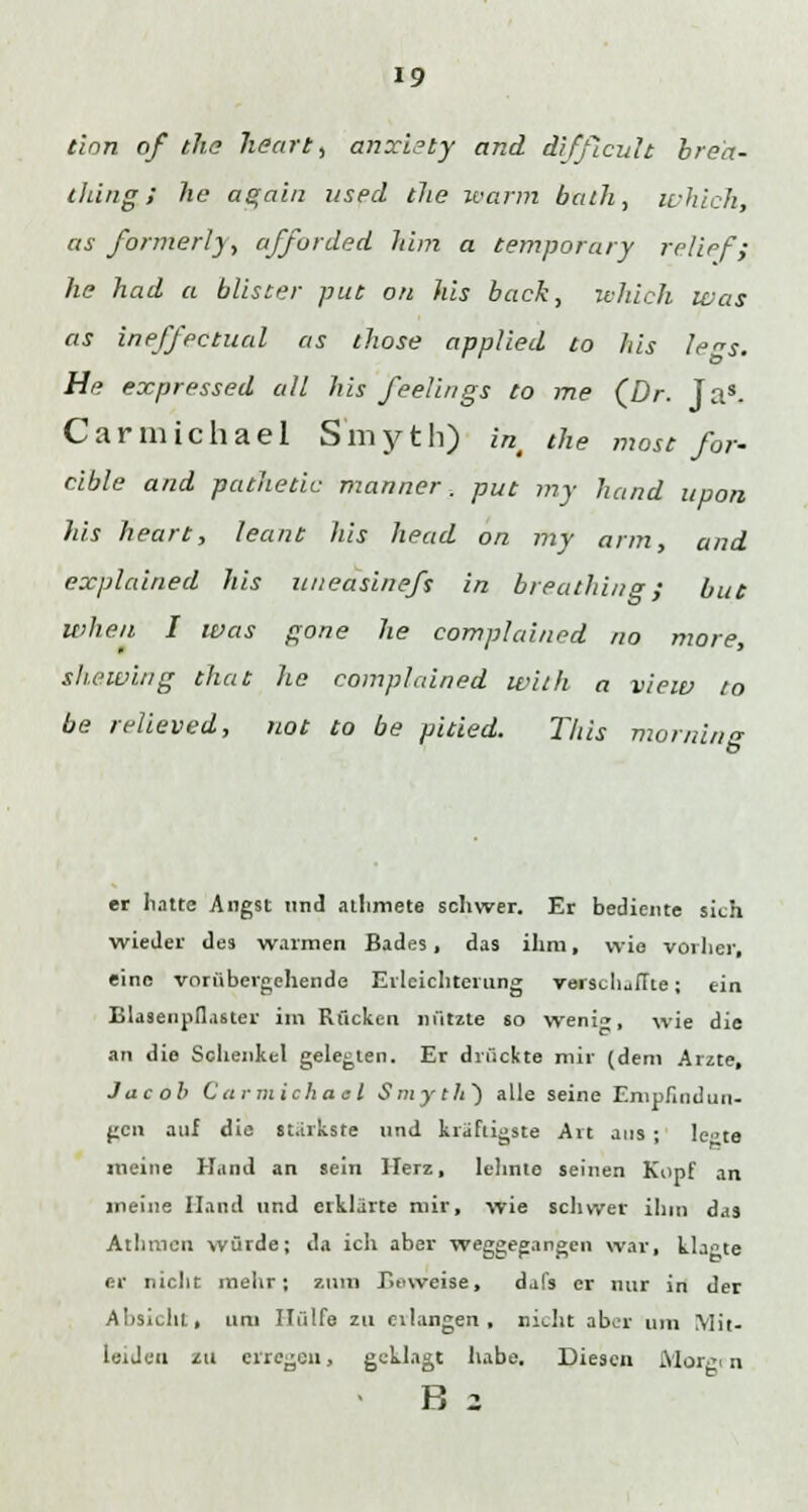 tion of the heart, anxiety and difflcuh bre'a- thing; he again used the warm bath, which, as formerly, afforded him a temporary relief ; he had a blister put 011 his back, ivhich was as ineffectual as those applied to his le^s. He expressed all his feelings to me {Dr. Jas- Carmichael S'myth) in, the mose for- cible and patheäc manner. put my band lipon his heart, leant his head on my arm, and explained his uneasineß in breathing,• buc when I was gone he complained no more, slwwing that he complained with a view to be relieved, not to be pitied. This morning er hatte Angst und athmete schwer. Er bediente sich wieder des warmen Bades, das ihm, wie vorher, eine vorübergehende Erleichterung verschiffte; ein Blasenpflaster im Rücken nützte so weni<», wie die an die Schenkel gelegten. Er drückte mir (dem Arzte, Jacob Carmichael Smyth} alle seine Empfindun- gen auf die stärkste und kräftigste Art ans ; le>te meine Hand an sein Herz, lehnte seinen Kopf an meine Hand und erklärte mir, wie schwer ihm das Athtncn würde; da ich aber weggegangen war, klagte er nicht mehr; zum Beweise, dal's er nur in der Absicht, um Hülfe zu eilangen, nicht aber um \Iit- leiJeu zu erregen, geklagt habe. Diesen Morgrn B 2