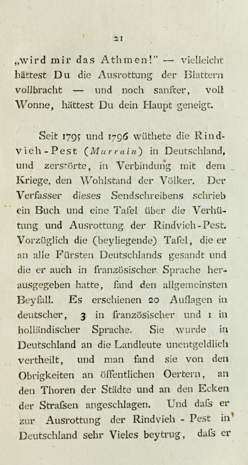 „wird mir das Athmen! — vielleicht hättest Du die Ausrottung der Blattern vollbracht — und noch sanfter, voll Wonne, hättest Du dein Haupt geneigt. Seit i7Qf und 1796 wüthete die Rind- vieh-Pest (Murrain) in Deutschland, und zerstörte, in Verbindung mit dem Kriege, den Wohlstand der Völker. Der Verfasser dieses Sendschreibens schrieb ein Buch und eine Tafel über die Verhü- tung und Ausrottung der Rindvieh-Pest. Vorzüglich die (beyliegende) Tafel, die er an alle Fürsten Deutschlands gesandt und die er auch in französischer Sprache her- ausgegeben hatte, fand den allgemeinsten Beyfall. Es erschienen 20 Auflagen in deutscher, 3 in französischer und 1 in holländischer Sprache. Sie wurde in Deutschland an die Landleute unentgeldlich vertheilt, und man fand sie von den Obrigkeiten an öffentlichen Oertern, an den Thoren der Städte und an den Ecken der Strafsen angeschlagen. Und dafs er zur Ausrottung der Rindvieh - Pest in Deutschland sehr Vieles beytrug, dafs er