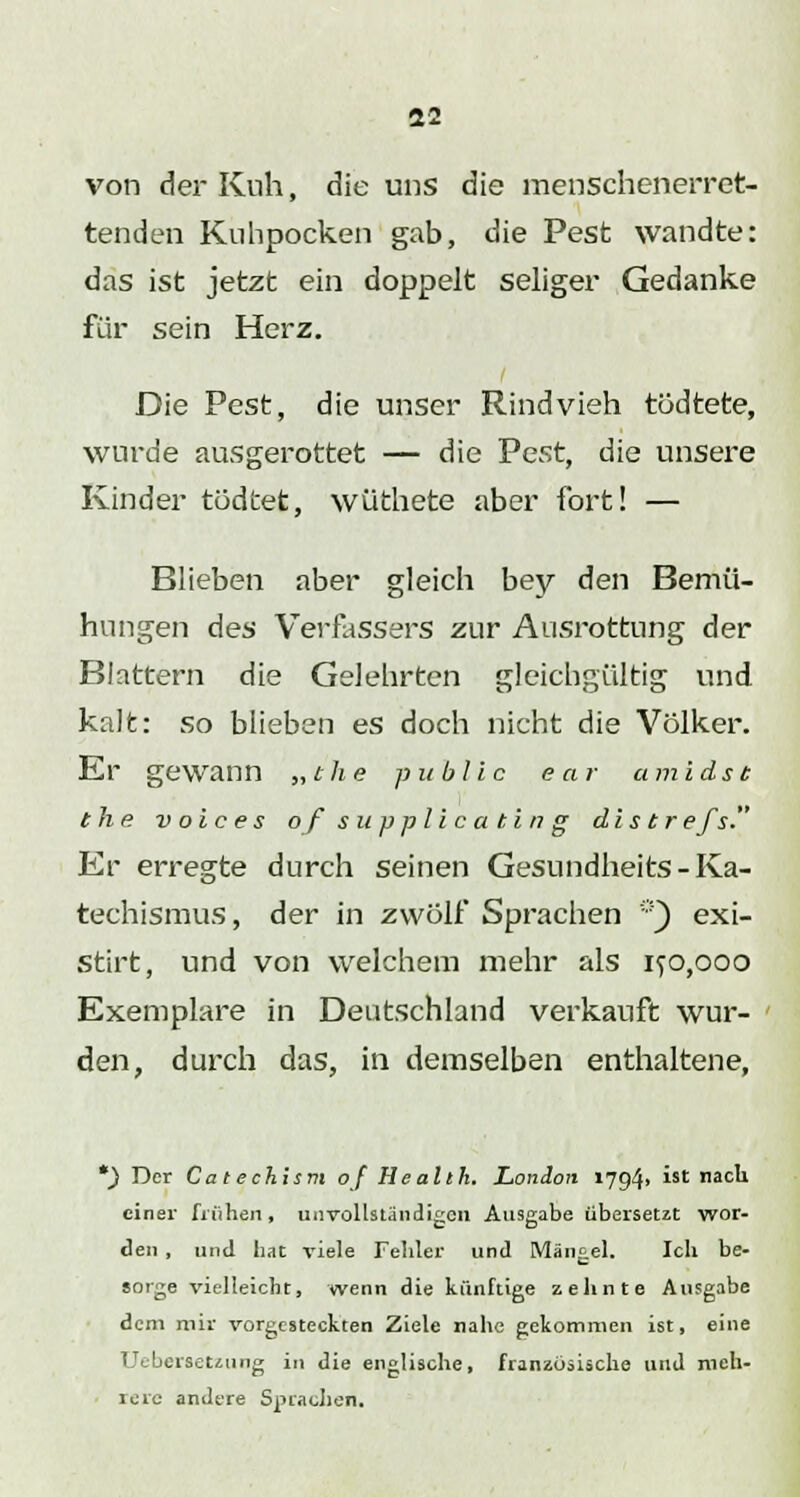 von der Kuh, die uns die menschenerret- tenden Kuhpocken gab, die Pest wandte: das ist jetzt ein doppelt seliger Gedanke für sein Herz. Die Pest, die unser Rindvieh tödtete, wurde ausgerottet — die Pest, die unsere Kinder tödtet, wüthete aber fort! — Blieben aber gleich bey den Bemü- hungen des Verfassers zur Ausrottung der Blattern die Gelehrten gleichgültig und kalt: so blieben es doch nicht die Völker. Er gewann „che public ear umldst the voices ofsupplicating distrefs. Kr erregte durch seinen Gesundheits - Ka- techismus, der in zwölf Sprachen :!) exi- Stirt, und von welchem mehr als if0,000 Exemplare in Deutschland verkauft wur- den, durch das, in demselben enthaltene, *) Der Catechism of Health. London »794> ist nach einer frühen, unvollständigen Ausgabe übersetzt wor- den , und hat viele Fehler und Mängel. Ich be- sorge vielleicht, wenn die künftige zehnte Ausgabe dem mir vorgesteckten Ziele nahe gekommen ist, eine Ueberaetzung in die englische, franzosische und meh- rere andere Sprachen.