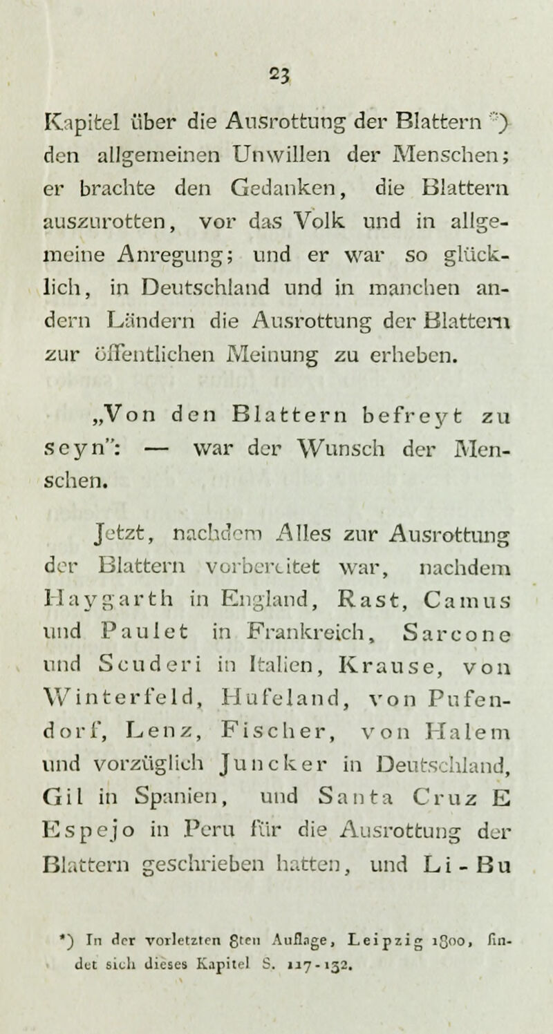 Kapitel über die Ausrottung der Blattern ') den allgemeinen Unwillen der Menschen; er brachte den Gedanken, die Blattern auszurotten, vor das Volk und in allge- meine Anregung; und er war so glück- lich, in Deutschland und in manchen an- dern Ländern die Ausrottung der Blattern zur öffentlichen Meinung zu erheben. „Von den Blattern befreyt zu seyn: — war der Wunsch der Men- schen. Jetzt, nachdem Alles zur Ausrottung der Blattern vorbereitet war, nachdem Haygarth in England, Rast, Camus und Paul et in Frankreich, Sarcone und Scuderi in Italien, Krause, von Winterfeld, Hufeland, von Pufen- dori, Lenz, Fischer, von Pia lern und vorzüglich Juncker in Deutschland, Gil in Spanien, und Santa Cruz E Espejo in Peru für die Ausrottung der Blattern geschrieben hatten, und L i - B u *) In der vorletzten gten Auflage, Leipzig lßoo, fin- det sich dieses Kapitel S. 117.132.