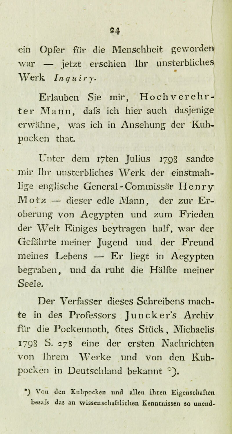 34 ein Opfer für die Menschheit geworden war — jetzt erschien Ihr unsterbliches Werk Inqui r v. Erlauben Sie mir, Hochverehr- ter Mann, dafs ich hier auch dasjenige erwähne, was ich in Ansehung der Kuh- pocken that. Unter dem i7ten Julius 1798 sandte mir Ihr unsterbliches Werk der einstmah- lige englische General - Commissär Henry Motz — dieser edle Mann, der zur Er- oberung von Aegypten und zum Frieden der Welt Einiges beytragen half, war der Gefährte meiner Jugend und der Freund meines Lebens — Er liegt in Aegypten begraben, und da ruht die Hälfte meiner Seele. Der Verfasser dieses Schreibens mach- te in des Professors Junckers Archiv für die Pockennoth, 6tes Stück, Michaelis 1798 S. 278 eine der ersten Nachrichten von Ihrem Werke und von den Kuh- pockeii in Deutschland bekannt *). ) Von Jen Kulipocken und allen ihren Eigenschaften bssafs das an wissenschaftlichen Kenntnissen so unend-