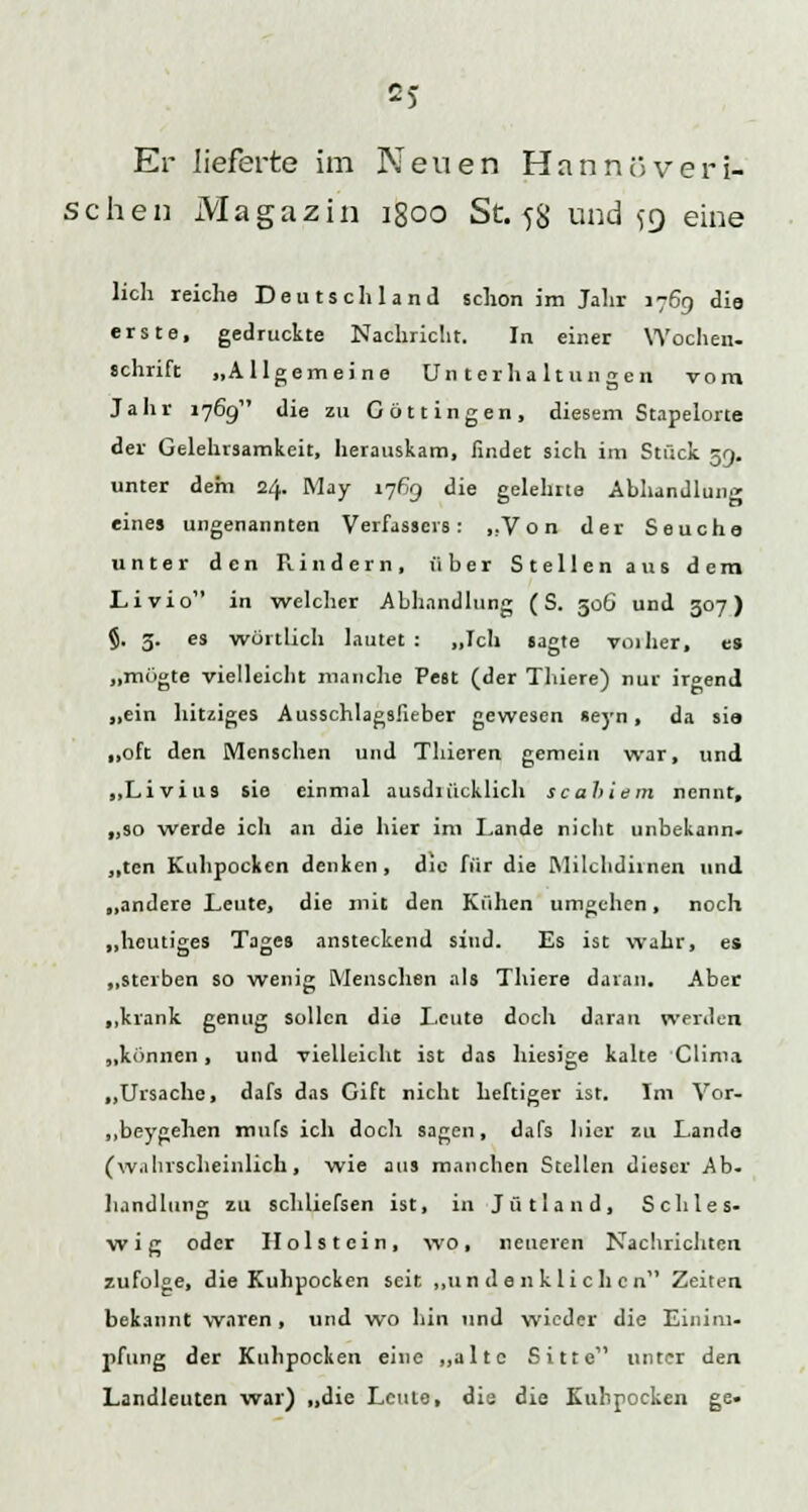 Er lieferte im Neuen Hannoveri- schen Magazin igoo St. 58 und 59 eine lieh reiche Deutschland schon im Jahr 1769 die erste, gedruckte Nachricht. In einer Wochen- Schrift „Allgemeine Unterhaltungen vom Jahr 1769 die zu C ö 11 i n g e n , diesem Stapelorte der Gelehrsamkeit, herauskam, findet sich im Stück 59. unter dem 24. May 1769 die gelehrte Abhandlung eines ungenannten Verfasseis: „Von der Seuche unter den Rindern, über Stellen aus dem Livio in welcher Abhandlung (S. 50G und 307) §. 5. es wörtlich lautet: „Ich sagte vorher, es „mögte vielleicht manche Pest (der Tluere) nur irgend „ein hitziges Ausschlagsfieber gewesen «eyn , da sia „oft den Menschen und Thieren gemein war, und „Li vi US sie einmal ausdiücklich scaltiem nennt, „so werde ich an die hier im Lande nicht unbekann- ten Kuhpocken denken, die für die Milclidiinen und „andere Leute, die mit den Kühen umgehen, noch „heutiges Tages ansteckend sind. Es ist wahr, es „sterben so wenig Menschen als Thiere daran. Aber „krank genug sollen die Leute doch daran werden „können, und vielleicht ist das hiesige kalte Clima „Ursache, dafs das Gift nicht heftiger ist. Im Vor- „beygehen mufs ich doch sagen, dafs hier zu Lande (wahrscheinlich, wie aus manchen Stellen dieser Ab- handlung zu schliefsen ist, in Jütland, Schles- wig oder Holstein, wo, neueren Nachrichten zufolge, die Kuhpocken seit „undenklichen Zeiten bekannt waren , und wo hin und wieder die Einim- pfung der Kuhpocken eine „alte Sitte unter den Landleuten war) „die Leute, die die Kuhpocken ge-