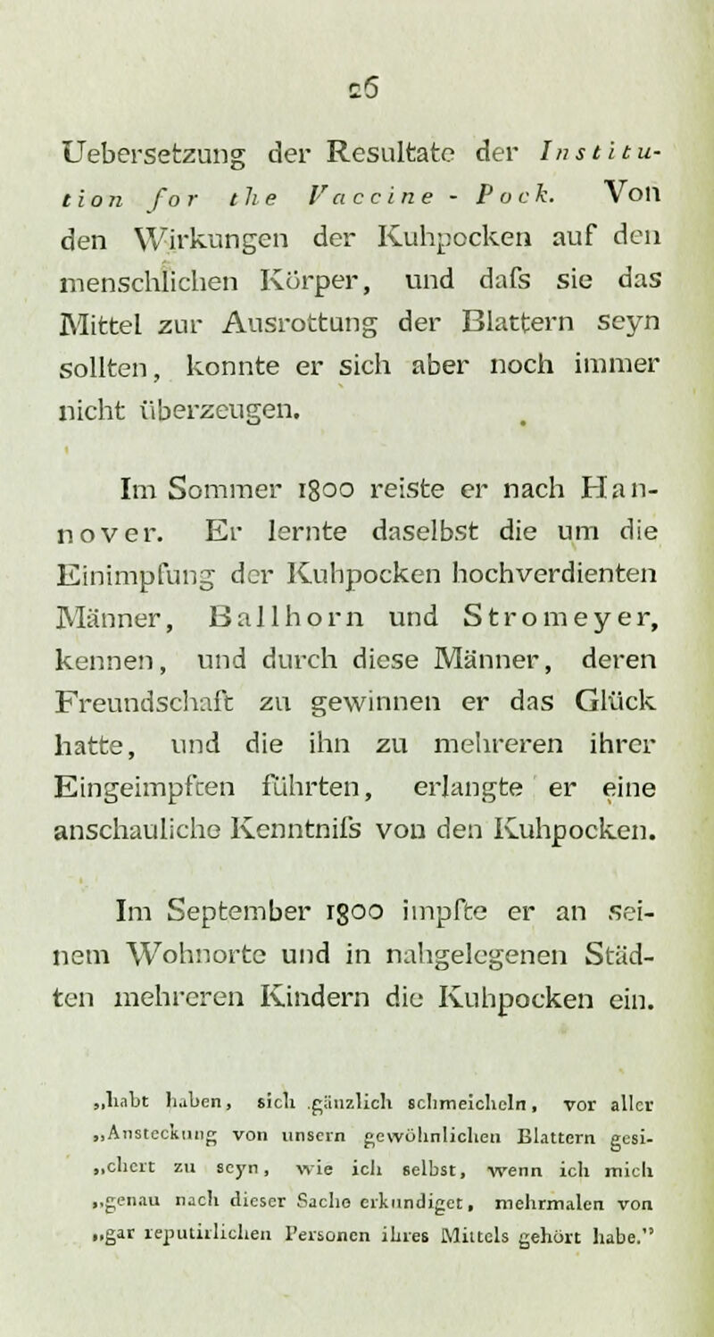 Uebersetzung der Resultate der Institu- tion for the Vaccine - Pock. Von den Wirkungen der Kuhpocken auf den menschlichen Körper, und dafs sie das Mittel zur Ausrottung der Blattern seyn sollten, konnte er sich aber noch immer nicht überzeugen. Im Sommer 1800 reiste er nach Han- nover. Er lernte daselbst die um die Einimpfung der Kuhpocken hochverdienten Männer, Ball hörn und Stromeyer, kennen, und durch diese Männer, deren Freundschaft zu gewinnen er das Glück hatte, und die ihn zu mehreren ihrer Eingeimpften führten, erlangte er eine anschauliche Kenntnifs von den Kuhpocken. Im September rgoo impfte er an sei- nem Wohnorte und in nahgelegenen Städ- ten mehreren Kindern die Kuhpocken ein. „habt haben, sich gänzlich schmeicheln, vor aller „Ansteckung von unsern gewöhnlichen Blattern gesi- „chert zu seyn, wie ich selbst, wenn ich mich „genau nach dieser Sache erkundiget, mehrmalen von „gar reputirlichen Personen ihres Mittels gehört habe.