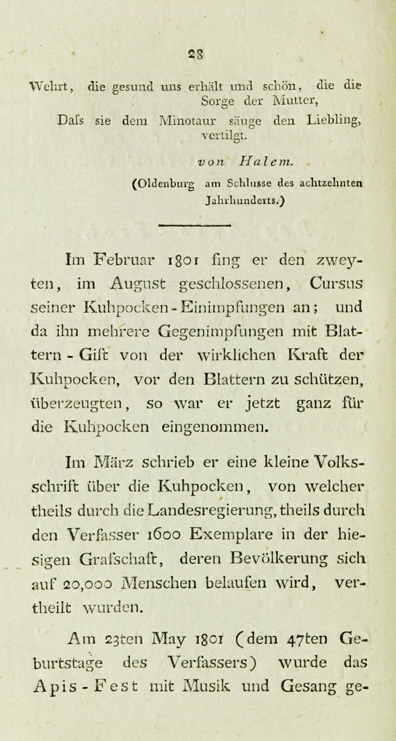 Wehrt, die gesund uns erhält und schön, die die Sorge der Mutter, DaTs sie dem Minotaur säuge den Liebling, vertilgt. von Ha l e m. (Oldenburg am Schlüsse des achtzehnten Jahrhunderts/) Im Februar 1801 fing er den zwey- ten, im August geschlossenen, Cursus seiner Kuhpocken-Einimpfungen an; und da ihn mehrere Gegenimpfungen mit Blat- tern - Gift von der wirklichen Kraft der Kuhpocken, vor den Blattern zu schützen, überzeugten, so war er jetzt ganz für die Kuhpocken eingenommen. Im März schrieb er eine kleine Volks- schrift über die Kuhpocken, von welcher theils durch die Landesregierung, theils durch den Verfasser 1600 Exemplare in der hie- sigen Grafschaft, deren Bevölkerung sich auf 20,000 Menschen belaufen wird, ver- theilt wurden. Am 23ten May 1801 (dem 47ten Ge- burtstage des Verfassers) wurde das Apis-Fest mit Musik und Gesang ge-