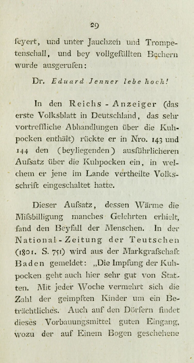 feyert, und unter Jauchzeh und Trompe- tenschall, und bey vollgefüllten Bechern wurde ausgerufen: Dr. Eduard Jenner lebe hoch! In den Reichs - Anzeiger (das erste Volksblatt in Deutschland, das sehr vortreffliche Abhandlungen über die Kuh- pocken enthält) rückte er in Nro. 143 und 144 den (beyliegenden) ausführlicheren Aufsatz über die Kuhpocken ein, in wel- chem er jene im Lande vertheilte Volks- schrift eingeschaltet hatte. Dieser Aufsatz, dessen Wärme die Mifsbilligung manches Gelehrten erhielt, fand den Beyfall der Menschen. In der National-Zeitung der Teutschen (igo i. S. 7fi) wird aus der Markgrafschafc Baden gemeldet: „Die Impfung der Kuh- pocken geht auch hier sehr gut von Stat- ten. Mit jeder Woche vermehrt sich die Zahl der geimpften Kinder um ein Be- trächtliches. Auch auf den Dorfern findet dieses Vorbauungsmittel guten Eingang, wozu der auf Einem Bogen geschehene