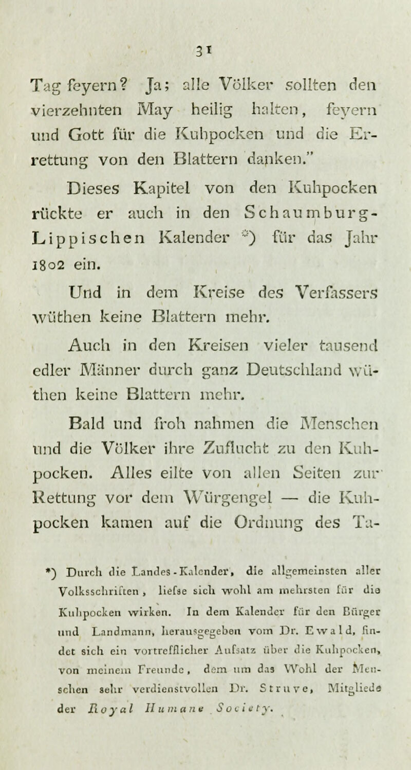 Tag feyern? Ja; alle Volker sollten den vierzehnten May heilig halten, feyern und Gott für die Kuhpocken und die Er- rettung von den Blattern danken. Dieses Kapitel von den Kuhpocken rückte er auch in den Schaumburg- Lippischen Kalender ö) für das Jahr 1802 ein. Und in dem Kreise des Verfassers WÜthen keine Blattern mehr. Auch in den Kreisen vieler tausend edler Männer durch ganz Deutschland \vü- then keine Blattern mehr. Bald und froh nahmen die Menschen und die Völker ihre Zuflucht zu den Kuh- pocken. Alles eilte von allen Seiten zur' Rettung vor dem Würgengel — die Kuh- pocken kamen auf die Ordnung des Tu- ) Durch die Landes -Kalender, die allgemeinsten aller Volksschriuen , liefse sich wohl am Kleinsten für dia Knlipocken wirken. In dem Kalender für den Bürger und Landmann, herausgegeben vom Dr. Ewald, fin- det sich ein vortrefflicher Aufsatz über die Kuhpocken, von meinem Freunde, dem um das Wohl der Men- schen sehr verdienstvollen Dr. Struve, Mitglied« der Royal II umarm Society.