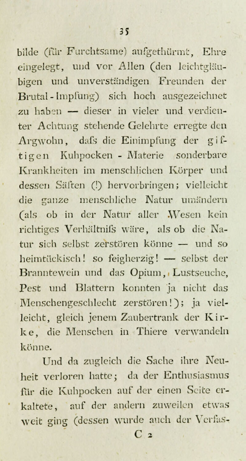 bilde (für Furchtsame) aufgethürmt, Ehre eingelegt, und vor Allen (den leichtgläu- bigen und unverständigen Freunden der Brutal- Impfung) sich hoch ausgezeichnet zu haben — dieser in vieler und verdien- ter Achtung stehende Gelehrte erregte den Argwohn, dufs die Einimpfung der gif- tigen Kuhpocken - Materie sonderbare Krankheiten im menschlichen Körper und dessen Säften (!) hervorbringen; vielleicht die ganze menschliche Natur umändern (als ob in der Natur aller Wesen kein richtiges Verhältnifs wäre, als ob die Na- tur sich selbst zerstören könne — und so heimtückisch! so feigherzig! — selbst der Branntewein und das Opium, Lustseuche, Pest und Blattern konnten ja nicht das Menschengeschlecht zerstören!); ja viel- leicht, gleich jenem Zaubertrank der Kir- ke, die Menschen in Thiere verwandeln könne. Und da zugleich die Sache ihre Neu- heit verloren hatte j da der Enthusiasmus für die Kuhpocken auf der einen Seite er- kaltete, auf der andern zuweilen etwas weit ging (dessen wurde auch der Ycrias- C 2