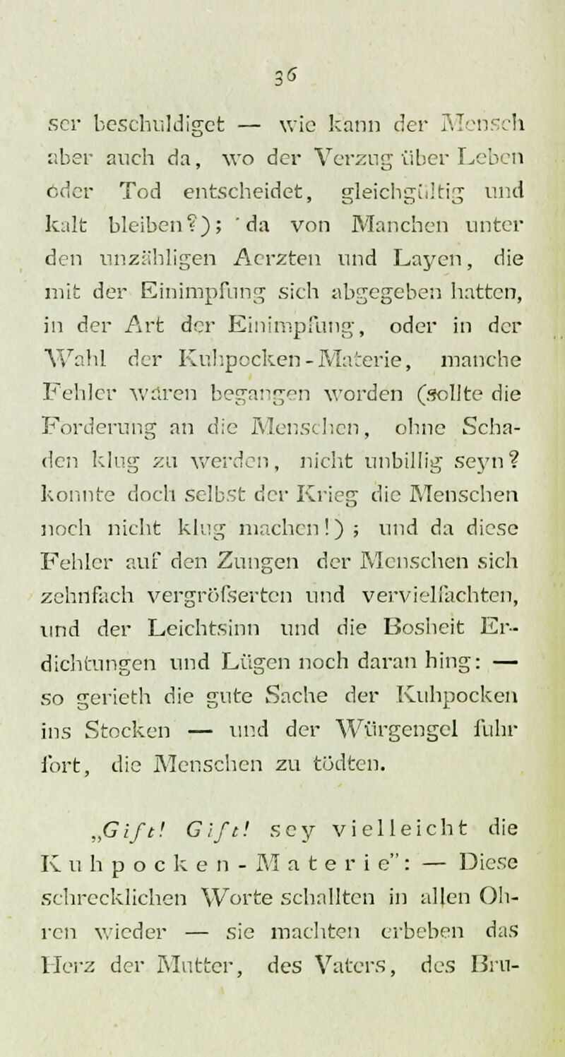 ser beschuldiget — wie kann der Mensch über auch da, wo der Verzug über Leben oder Tod entscheidet, gleichgültig und kalt bleiben?); 'da von Manchen unter den unzähligen Aerzten und Laycn, die mit der Einimpfung sich abgegeben hatten, in der Art der Einimpfung, oder in der Wahl der Ku'hpocken - Materie, manche Fehler waren begangen worden (sollte die Forderung an die Menschen, ohne Scha- den klug zu werden, nicht unbillig seyn? konnte doch selbst der Krieg die Menschen noch nicht klug machen!) ; und da diese Fehler auf den Zungen der Menschen sich zehnfach vergröfserten und vervielfachten, und der Leichtsinn und die Bosheit Er- dichtungen und Lügen noch daran hing: — so gerieth die gute Sache der Kuhpocken ins Stocken — und der Würgengel fuhr fort, die Menschen zu tödten. „Gift! Gift! scy vielleicht die Kuhpocken- M aterie: — Diese schrecklichen Worte schallten in allen Oh- ren wieder — sie machten erbeben das Herz der Mutter, des Vaters, des Bru-