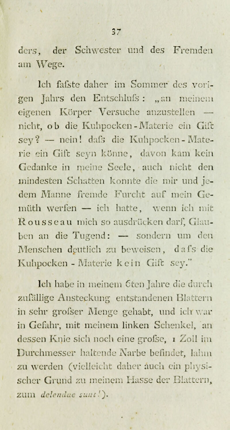 ders, der Schwester und des Fremden am Wege. Ich fafste daher im Sommer des vori- gen Jahrs den Entschlufs: „an meinem eigenen Körper Versuche anzustellen — nicht, ob die Kuhpocken-Materie ein Gift sey? — nein! dafs die Kuhpocken-Mate- rie ein Gift seyn könne, davon kam kein Gedanke in meine Seele, auch nicht den mindesten Schatten konnte die mir und je- dem Manne fremde Furcht auf mein Ce- müth werfen — ich hatte, wenn ich mit Rousseau mich so ausdrücken darf, Glau- ben an die Tugend: — sondern um den Menschen deutlich zu beweisen, dafs die Kuhpocken - Materie kein Gift sey. Ich habe in meinem Cten Jahre die durch zufällige Ansteckung entstandenen Blattern in sehr grofser Menge gehabt, und ich war in Gefahr, mit meinem linken Schenkel, an dessen Knie sich noch eine grofse, i Zoll im Durchmesser haltende Narbe befindet, lahm zu werden (vielleicht daher auch ein physi- scher Grund zu meinem Hasse der Blattern, zum delendae sunt!').