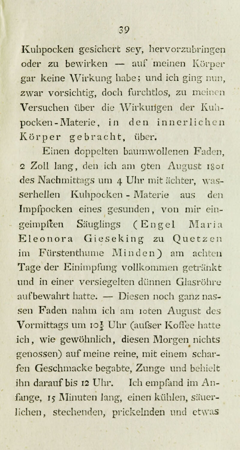 Kuhpocken gesichert sey, hervorzubringen oder zu bewirken — auf meinen Körper gar keine Wirkung habe; und ich ging nun, zwar vorsichtig, doch furchtlos, zu meinen Versuchen über die Wirkungen der Kuh- pocken - Materie, in den innerlichen Körper gebracht, über. Einen doppelten baumwollenen Faden, 2 Zoll lang, den ich am gten August i8ot des Nachmittags um 4 Uhr mit ächter, was- serhellen Kuhpocken - Materie aus den Impfpocken eines gesunden, von mir ein- geimpften Säuglings (Engel Maria Eleonora Gieseking zu Quetzcn im Fürstenthume Minden) am achten Tage der Einimpfung vollkommen getränkt und in einer versiegelten dünnen Glasröhre aufbewahrt hatte. — Diesen noch ganz nas- sen Faden nahm ich am loten August des Vormittags um iof Uhr (aufser Ko.Tee hatte ich, wie gewöhnlich, diesen Morgen nichts genossen) auf meine reine, mit einem schar- fen Geschmacke begabte, Zunge und behielt ihn darauf bis 12 Uhr. Ich empfand im An- fange, 15 Minuten lang, einen kühlen, säuer- lichen, stechenden, prickelnden und etwas