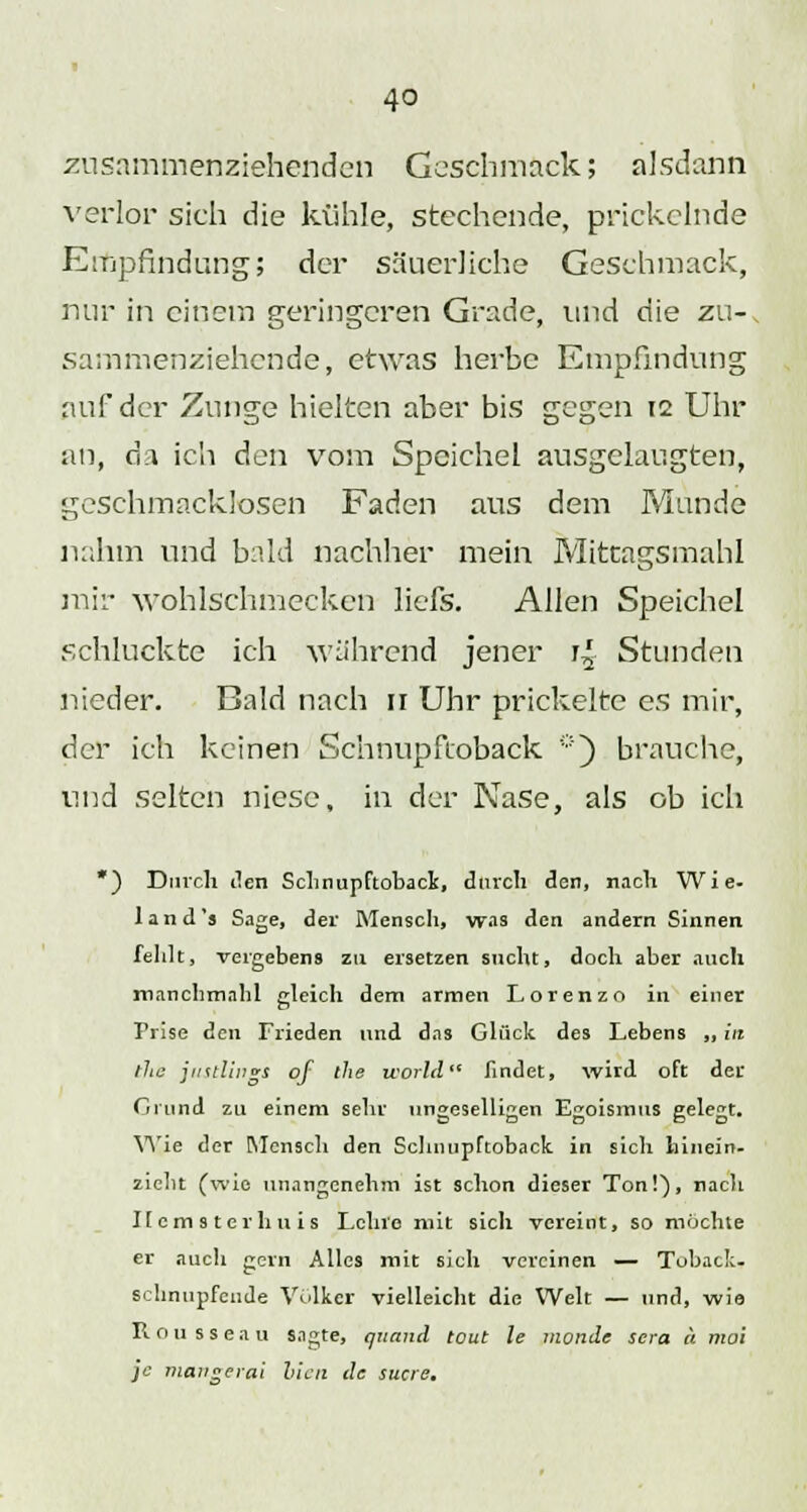 zusammenziehenden Geschmack; alsdann verlor sich die kühle, stechende, prickelnde Empfindung; der säuerliche Geschmack, nur in einem geringeren Grade, und die zu-, sammenziehende, etwas herbe Empfindung auf der Zunge hielten aber bis gegen 12 Uhr an, da ich den vom Speichel ausgelaugten, geschmacklosen Faden aus dem Munde nahm und bald nachher mein Mittagsmahl mir wohlschmecken liefs. Allen Speichel schluckte ich während jener r£ Stunden nieder. Bald nach 11 Uhr prickelte es mir, der ich keinen Schnupfioback *) brauche, und selten niese, in der Nase, als ob ich ) Durch den Sclinupftoback, durch den, nach Wie- 1 and's Sage, der Mensch, was den andern Sinnen fehlt, vergebens zu ersetzen sucht, doch aber auch manchmnhl gleich dem armen Lorenzo in einer Prise den Frieden und das Glück des Lebens ,, in the jiKtlings of the world findet, wird oft der Cimnd zu einem sehr ungeselligen Egoismus gelegt. Wie der Mensch den Sclinupftoback in sich hinein- zieht (wie unangenehm ist schon dieser Ton!'), nach Kemsterhuis Lehre mit sich vereint, so möchte er auch gern Alles mit sich vereinen — Toback, schnupfende Volker vielleicht die Welt — und, wie Rousseau sagte, quand tout le monde scra a mal je mangerai hielt de sucre.