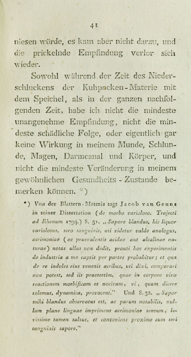 niesen würde, es kam aber nicht darzu, und die prickelnde Empfindung verlor sich Mieder. Sowohl während der Zeit des Nieder- schluckens der Kuhpocken-Materie mit dem Speichel, als in der ganzen nachfol- genden Zeit, habe ich nicht die mindeste unangenehme Empfindung, nicht die min- deste schädliche Folge, oder eigentlich gar keine Wirkung in meinem Munde, Schlün- de, Magen, Darmcanal und Körper, und nicht die mindeste Veränderung in meinem gewöhnlichen Gesundhcits - Zustande be- merken können. :: ) •) Von der Blattern - Materie sagt Jacob van Geuns in seiner Dissertation (de morbo varijloso. Trajectl ad Rhenum nn'lO S. 51. „ Sapore hlandus, hie liquor variolosus, sero sanguinis, uti videtur valde analcgus, cerimoniae (ac praevalentis aeidae atit alcalinae na- turae*) notas ulias 1:011 dedit, prouti hoc experimentis de in Just 1 tu 11 nie captis -per partes probabitur; et qua de re indoles eins renalis acribus, uti dixi, comparari von potest, sed iis praesertim, quae in corpore, vivo reactionem morbißcam et noeivam, vi, quam dicere solenms, dynamica, provocent. Und S. 32. ,, Sapor mihi hlandus observatus est, ac partim notabilis, Will- iam plane linguae imprimens acrimoniae sensutn, le- vissime tarnen salsus, et conveniens proxime cum seri sai>«tiitiis sapore,