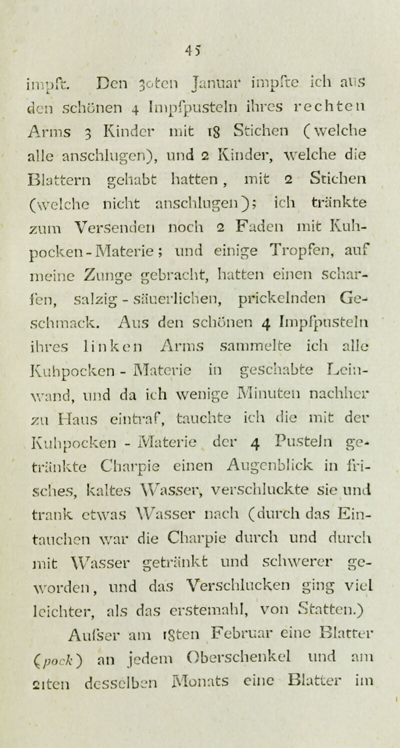 in pft. Den 3oten Januar impfte ich ans den schönen 4 Impfpusteln ihres rechten Arms 3 Rinder mit ig Stichen (welche alle anschlugen), und 2 Kinder, welche die Blattern gehabt hatten , mit 2 Stichen (welche nicht anschlugen); ich tränkte zum Versenden noch 2 Faden mit Ruh- pocken-Materie; und einige Tropfen, auf meine Zunge gebracht, hatten einen schar- fen, salzig - säuerlichen, prickelnden Ge- schmack. Aus den schönen 4 Impfpusteln ihres linken Arms sammelte ich alle Ruhpocken - Materie in geschabte Lein- wand, und da ich wenige Minuten nachher zu Haus eintraf, tauchte ich die mit der Ruhpocken - Materie der 4 Pusteln ge- tränkte Charpie einen Augenblick in fri- sches, kaltes Wasser, verschluckte sie und trank etwas Wasser nach (durch das Ein- tauchen war die Charpie durch und durch mit Wasser getränkt und schwerer ge- worden, und das Verschlucken ging viel leichter, als das erstemahl, von Statten.) Aufser am igten Februar eine Blatter (.pock) an jedem Oberschenkel und am aitcn desselben Monats eine Blatter im