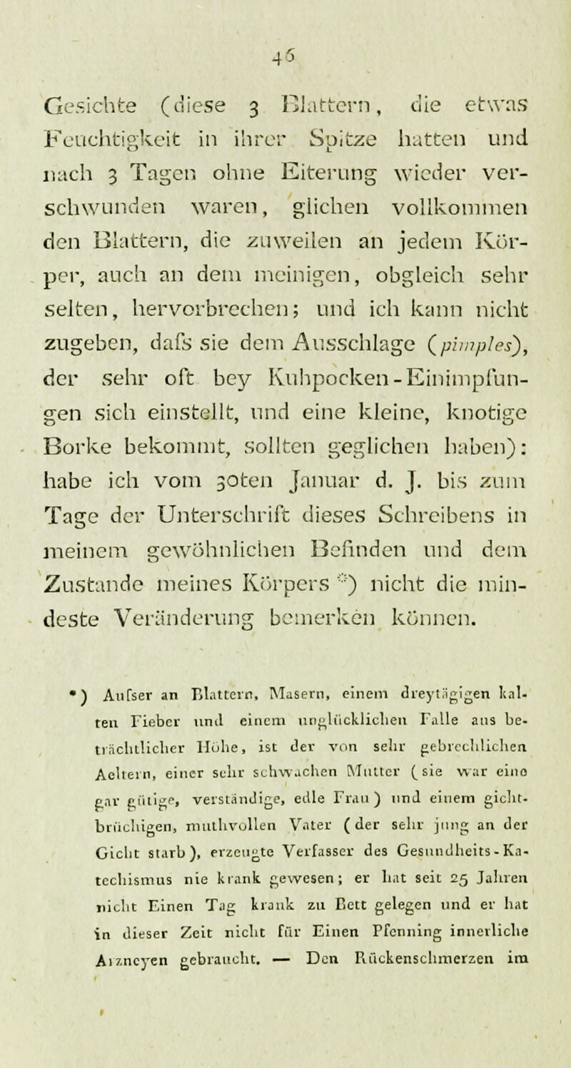 45 Gesichte (diese 3 Blattern, die etwas Feuchtigkeit in ihrer Spitze hatten und nach 3 Tagen ohne Eiterung wieder ver- schwunden waren, glichen vollkommen den Blattern, die zuweilen an jedem Kör- per, auch an dem meinigen, obgleich sehr selten, hervorbrechen; und ich kann nicht zugeben, dafs sie dem Ausschlage (phnples), der sehr oft bey Kuhpocken -Einimpfun- gen sich einstellt, und eine kleine, knotige Borke bekommt, sollten geglichen haben): habe ich vom 30ten Januar d. J. bis zum Tage der Unterschrift dieses Schreibens in meinem gewöhnlichen Befinden und dem Zustande meines Körpers *) nicht die min- deste Veränderung bemerken können. ') Aufser an Blattern, Masern, einem dreyi.'igigen kal- ten Fieber und einem unglücklichen Falle ans be- trächtlicher Hube, ist der von sehr gebrechlichen Aeltern, einer sehr schwachen Mutter (sie war eino gar c,iitige, verständige, edle Frau) und einem gicht- briiehigen, mtuhvollen Vater (der sehr jung an der Gicht starb), erzeugte Verfasser des Gesundheits-Ka- techismus nie krank gewesen; er hat seit 25 Jahren nicht Einen Tag krank zu Bett gelegen und er hat in dieser Zeit nicht für Einen Pfenning innerliche Aizncyen gebraucht. — Den Piückenschmerzen ira