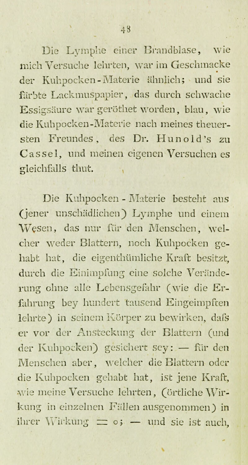 4» Die Lymphe einer Brandblase, wie mich Versuche lehrten, war im Geschmacke der Kuhpochen-Materie ähnlich; und sie färbte Lackmuspapicr, das durch schwache Essigsäure war geröthet worden, blau, wie die Kuhpocken-Materie nach meines theuer- sten Freundes, des Dr. Hunold's zu Cassel, und meinen eigenen Versuchen es gleichfalls thut , Die Kuhpocken - Materie besteht aus (jener unschädlichen) Lymphe und einem Wesen, das nur für den Menschen, wel- cher weder Blattern, noch Kuhpocken ge- habt hat, die eigenthümliche Kraft besitzt, durch die Einimpfung eine solche Verände- rung ohne alle Lebensgefahr (wie die Er- fahrung bey hundert tausend Eingeimpften lehrte) in Seinem Körper zu bewirken, dafs er vor der Ansteckung der Blattern (und der Kuhpocken) gesichert sey: — für den Menschen aber, welcher die Blattern oder die Kuhpocken gehabt hat, ist jene Kraft, wie meine Versuche lehrten, (örtliche Wir- kung in einzelnen Fällen ausgenommen) in ihrer Wirkung — o; — und sie ist auch,