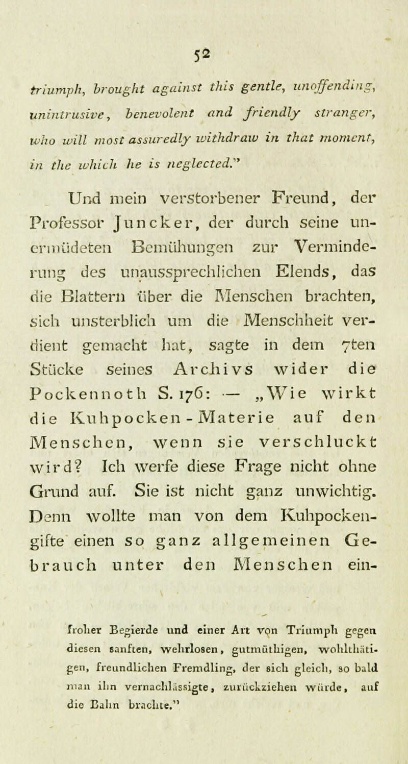 triumph, brought against this gentle, unoffending, unintrusive, bcnevolent and friendly stranger, Who will inost assuredly withdraw in that momcnt, in the which he is neglected:, Und mein verstorbener Freund, der Professor Juncker, der durch seine un- ermüdeten Bemühungen zur Verminde- rung des unaussprechlichen Elends, das die Blattern über die Menschen brachten, sich unsterblich um die Menschheit ver- dient gemacht hat, sagte in dem 7ten Stücke seines Archivs wider die Pockennoth S. 176: — „Wie wirkt die Kuhpocken - Materie auf den Menschen, wenn sie verschluckt wird? Ich werfe diese Frage nicht ohne Grund auf. Sie ist nicht ganz unwichtig. Denn wollte man von dem Kuhpocken- gifte einen so ganz allgemeinen Ge- brauch unter den Menschen ein- fioher Begierde und einer Art von Triumph gegen diesen sanften, wehrlosen, gutmüthigen, wohlthäti- gen, freundlichen Fremdling, der sich gleich, so bald man ihn vernachlässigte, zurückziehen würde, auf die Bahn brachte,