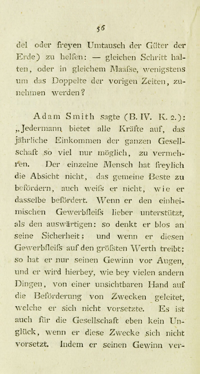 5* del oder freyen Umtausch der Güter der Erde) zu helfen: — gleichen Schritt hal- ten, oder in gleichem IVIaafse, wenigstens um das Doppelte der vorigen Zeiten, zu- nehmen werden? Adam Smith sagte (B. IV. K. 2.): „Jedermann bietet alle Kräfte auf, das jährliche Einkommen der ganzen Gesell- schaft so viel nur möglich, zu vermeh- ren. Der einzelne Mensch hat freylich die Absicht nicht, das gemeine Beste zu befördern, auch weifs er nicht, wie er dasselbe befördert. Wenn er den einhei- mischen Gewerbfleifs lieber unterstützt, als den auswärtigen: so denkt er blos an seine Sicherheit; und wenn er diesen Gewerbfleifs auf den gröfsten Werth treibt: so hat er nur seinen Gewinn vor Alicen, und er wird hierbey, wie bey vielen andern Dingen, von einer unsichtbaren Hand auf die Beförderung von Zwecken geleitet, welche er sich nicht vorsetzte. Es ist auch für die Gesellschaft eben kein Un- glück, wenn er diese Zwecke sich nicht vorsetzt. Indem er seinen Gewinn ver-