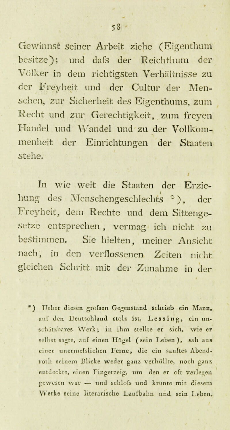 53 Gewinnst seiner Arbeit ziehe (Eigenthum besitze); und dafs der Reichthum der Völker in dem richtigsten Verhältnisse zu der Freyheit und der Cultur der Men- schen, zur Sicherheit des Eigenthums, zum Recht und zur Gerechtigkeit, zum freyen Handel und Wandel und zu der Vollkom- menheit der Einrichtungen der Staaten stehe. In wie weit die Staaten der Erzie- hung des Menschengeschlechts *), der Freyheit, dem Rechte und dem Sittenge- setze entsprechen , vermag ich nicht zu bestimmen. Sie hielten, meiner Ansicht nach, in den verflossenen Zeiten nicht gleichen Schritt mit der Zunahme in der ) Ueber diesen grofsen Gegenstand schrieb ein Mann, auf den Deutschland stolz ist, Lessing, ein un- schätzbares Werk; in ihm stellte er sich, wie er selbst sagte, auf einen Hi'igel (sein Leben), sah ati9 einer unerraefslichen Ferne, die ein sanftes Abend- loth seinem Blicke weder ganz verhüllte, noch ganz entdeckte, einen Fingerzeig, um den er oft veilegen gewesen war — und schlofs und krönte mit diesem Werke seine literarische Laufbahn und sein Leben.