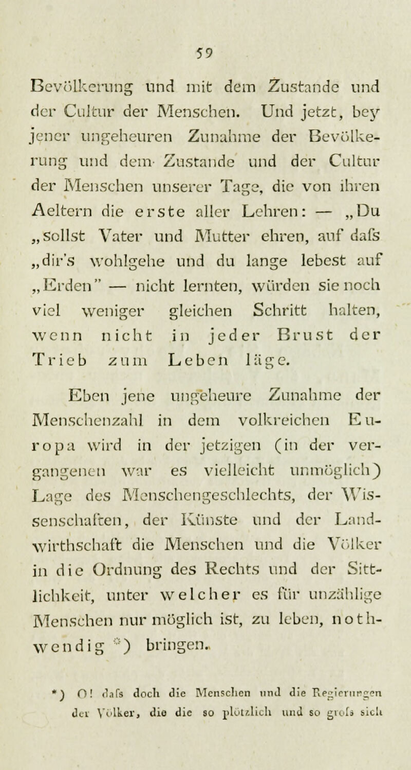 Bevölkerung und mit dem Zustande und der Cultur der Menschen. Und jetzt, bey jener ungeheuren Zunahme der Bevölke- rung und dem- Zustande und der Cultur der Menschen unserer Tage, die von ihren Aeltern die erste aller Lehren: — „Du „sollst Vater und Mutter ehren, auf dafs „dir's wohlgehe und du lange lebest auf „Erden — nicht lernten, würden sie noch viel weniger gleichen Schritt halten, wenn nicht in jeder Brust der Trieb zum Leben läge. Eben jene ungeheure Zunahme der Menschenzahl in dem volkreichen Eu- ropa wird in der jetzigen (in der ver- gangenen war es vielleicht unmöglich) Lage des Menschengeschlechts, der Wis- senschaften, der Künste und der Land- wirtschaft die Menschen und die Völker in die Ordnung des Rechts und der Sitt- lichkeit, unter welcher es für unzählige Menschen nur möglich ist, zu leben, noth- wendig ::) bringen.. *) O! dafs doch die Menschen und die Regierungen der \nlker, die die so plötzlich und so grols sich