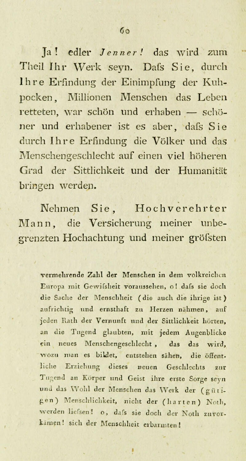 Ja! edler Jenner! das wird zum Theil Ihr Werk seyn. Dafs Sie, durch Ihre Erfindung der Einimpfung der Kuh- pocken , Millionen Menschen das Leben retteten, war schön und erhaben — schö- ner und erhabener ist es aber, dafs Sie durch Ihre Erfindung die Völker und das Menschengeschlecht auf einen viel höheren Grad der Sittlichkeit und der Humanität bringen werden. 'Ov Nehmen Sie, Hochverehrter Mann, die Versicherung meiner unbe- grenzten Hochachtung und meiner gröfsten vermeinende Zahl der Menschen in dem volkreichen Europa mit Gewifsheit voraussehen, o! daTs sie doch die Sache der Menschheit (die auch die ihrige ist) aufrichtig und ernsthaft zu Herzen nahmen, auf jeden Rath der Vernunft und der Sittlichkeit hörten, an die Tugend glaubten, mit jedem Augenblicke ein neues Menschengeschlecht , das das wird, wozu man es bildet, entstehen sähen, die öffent- liehe Erziehung dieses neuen Geschlechts zur Tugend an Korper und Geist ihre erste Sorge seyn und das Wohl der Menschen das Weik der (güti- gen) Menschlichkeit, nicht der (harten) Notli, werden liofsen! o, dafs sie doch der Noth zuvor- tarnen! sich der Menschheit erbarmten!