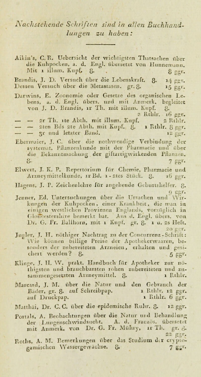 Nachstehende Scluifien sind in allen Buchhand- lungen zu haben: Aikin's, CR. Uebersicht der -wicbiigsten Thatsacben über die Kuhpocken, a. d. Eng), übeisetzt von Hunnemann. Mit 1 illum. Kupf, g. g ggr. Brandis, J. D. Versuch über die Lebenskraft, g. 1) g»y. Dessen Versuch über die Metastasen, gr. g. \r) £-1. Darwins, E. Zoonomie oder Gesetze des organischen Le- bens, a. il. Engl, übers, und mit Anmerk. begleitet von J. D. Brandis, II Th. mit illum. Kupf. g. 2 Rtblr. ify ggr. — — 2r Tb. ite Abih. mit illum. Kupf. 2 Rthlr. — — fiten lids 2te Abth. mit Kupf. g. i Rthlr. 8 CC. •— — v und letzter Rand. 12 ■••■r. Ebermaier, J. C, über die nothwendige Verbindung der systtni.t. Pflanzenkunde mit der Pharmacie und über die Bekanntmachung der giftartigwirkenden l'il. 8- 7 ggv. Elwert, J. K. V. Repertorium für Cbemie, Pharmacie und Arzneyrhitteliunde, irRd. 1 - ctcs Stück, g. i'< ggr. Ilagens, J. P. Zeichenlchre für angebende Geburtshelfer, g. 9 ggr. Jenner, Ed. Untersuchungen über die Ursachen und Wir- kungen der Kuhpockeu, einer Krankheit, die man in einigen westlichen Provinzen Englands, vorzüglich in Gloucestershire bemerkt bar. Aus d. Engl, übers, von Di. G. Er. Ballhorn, mit 1 Kupf. gr. g. 1 u. 2s lieft. 20 g r. Jugler, J. TT. nöthiger Nachtrag zu der Concurrenz-Schrift: Wie können billige Preise der Apotbekerwaaren, be- sonders der zubereiteten Arzneien, eihaken und gesi- chert werden? g. 5 ggr. Klinge, T. Tl. VV. prakt. Handbuch für Apotheker zur 110- tbigsten und brauchbarsten loben zubereiteten und zu- sammengesetzten Ar/.neymittel. g. 1 Rthlr. Marciid, J. M. über die Natur und den Gebrauch der R.uler, gr. ß. auf Schreibpap. 1 Rthlr. 12 ggr. auf Druckpap. 1 Rthlr. 6 ggr. Matthäi, Dr. C. C. über die epidemische Ruhr. g. 12 ggr. Portals, A. Beobachtungen über die Natur und Behandlung der Lungenschwindsucht, A. d. Französ. übeiset/t mit Anmeik. von Dr. G. Fr. Mühry, lr Th. gr. ß. -- ggr. Roths, A. RT. Beroerlungen über das Studium dir crypto- ganiischcn Wassergewächse. g. 7 gjjr.