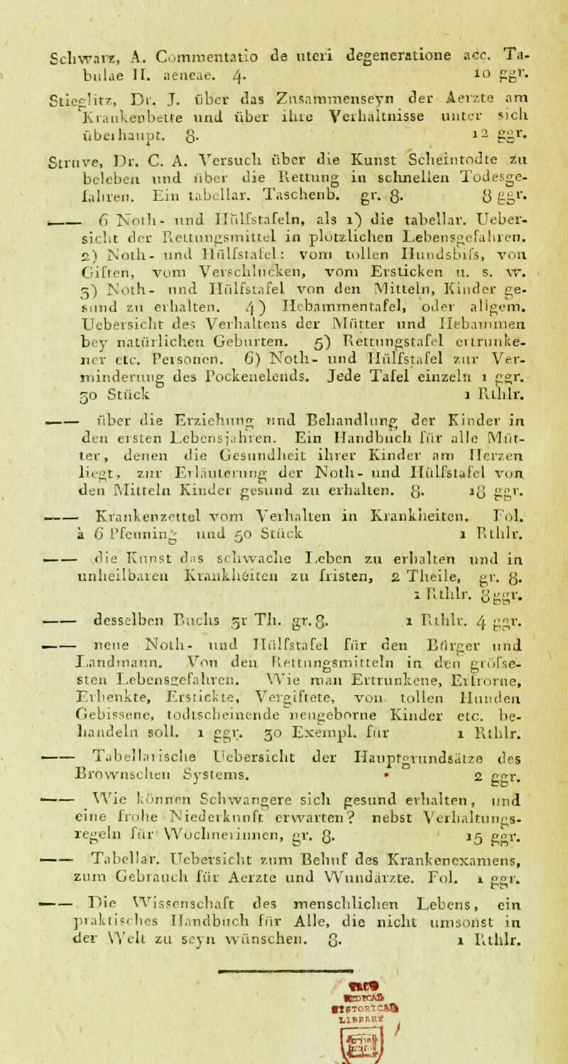 Schwarz, A. Commentatio de uteri degeneratione acc. Ta- büke H. aencae. 4. 10 ggr. Stieglitz, Di'. J. über das Zusainincnseyn der Aerzte am Krankenbette und über ilne Verhältnisse unter sich überhaupt. 8- i2 ?Sr- Struve, Dr. C. A. Versuch über die Kunst Scheititodte zu beleben und über die Kettung in schnellen Todesge- fahren. Ein tabellar. Tusclienb. gr. 8- 8 ££r- . G Noth- und Ilülfstafeln, als i) die tabellar. Ueber- sieht der ReLlungsmittel in plötzliclien Lebensgefahren. 2) Noth- und Hülfstafel: vom tollen Hundsbifs, von Gifren, vom Verschlucken, vom Ersticken u. s. \r. 5) Noth- und Hfilfstafel von den Mitteln, Kinder ge- sund zu erhalten. 4) Ilcbammenrafel, oder aligem. Ucbersieht des Verhaltens der Mutter und Hebammen bey natürlichen Geburten. 5) Rettungstafel ertrunke- ner etc. Personen. G) Noth- und Hülfstafel zur Ver- minderung des Pockenelends. Jede Tafel einzeln 1 ggr. go Stück 1 Rthlr, —— über die Erziehung und Behandlung der Kinder in den eisten Lebensjahren. Ein Handbuch für alle Müt- ter, denen tue Gesundheit ihrer Kinder am [Terzen liegt, zur Erläuterung der Noth- und Hülfstafel von den Mitteln Kinder gesund zu erhallen, g. 18 ggr. Krankenzettel vom Verhaken in Krankheiton. Fol. a 0 Pfenning und 50 Stück 1 Rthlr. die Kunst d.is schwache Leben zu erhalten und in unheilbaren Krankheiten zu fristen, 2 Theile, gr. g. 1 Rthlr. gggv. desselben Buch* 51' Th. gr. Q. 1 Rthlr. 4 ggr. —— neue Noth- und Hülfstafel für den Bürger und Landmann. Von den Rettungsmitteln in den groTse- steu Lebensgefahren. Wie mau Ertrunkene, Ei hörne, Erhenkte, Erstickte, Vergiftete, von tollen Hunden Gebissene, todtscheinende neu^eborne Kinder etc. be- handeln soll. 1 ggr. 30 Exempl. für 1 Rthlr. Tabellarische Ucbersieht der Hauprgrundsälze des Bröwnschen Systems. • 2 g^r. Wie Irinnen Schwangere sich gesund erhalten, und eine frolie Niederkunft erwarten? nebst Verbal tu ngs- regeln für Wöchnerinnen, gv. 8- '5 g°r. —— Tabellar. Ucbersieht zum Behuf des Kranlcenexamens, zum Gebrauch für Aerzte und Wundärzte. Fol. , ggr. —— Die Wissenschaft des menschlichen Lebens, ein praktisches Handbuch für Alle, die nicht umsonst in der Well zu seyn wünschen. 8- r Rthlr.