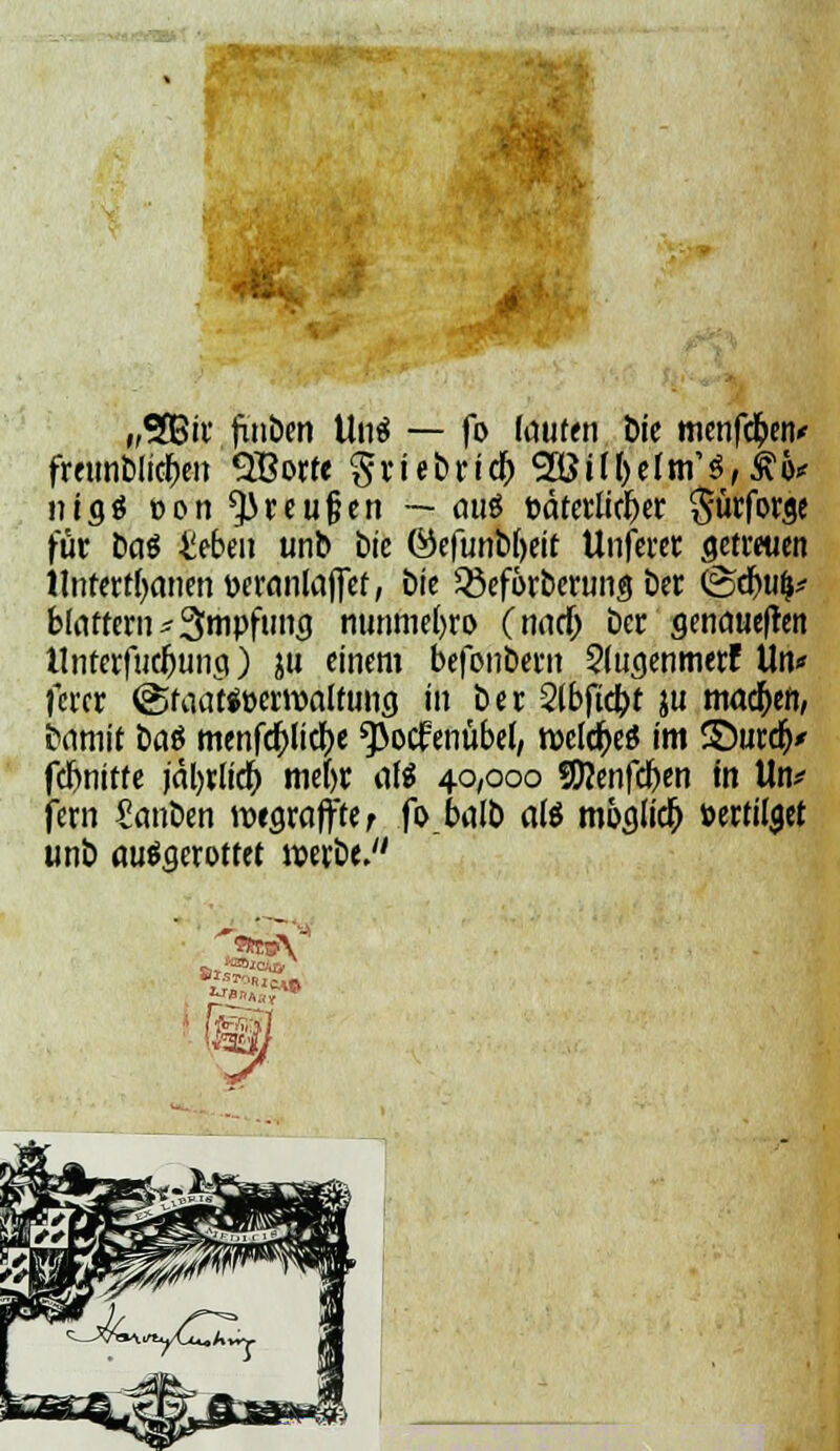 „$Bir fxnben Unö — fo lauten Die menfctyiv freimblicben SBorfe griebrid) 2öil&e[fn'3,£&* nigö »ort ^reufjen — au^ öäterlirber ^ürforgc für bat 4iebeu unb bte ©efunb(>eit Unferer getreuen Untertanen üeranlaffef, We Q3eförberung ber (Sdw|* blättern Impfung nunmebro (nadj bcr genaueren tlnterfuc&ung) ju einem befonbern 2(ugenmerF Un* fercr @taat*»ern>altung in ber 2lbftd?t ju machen, bamit ba$ menfdtficbe ^ocfenubel, welches im ©urdy fcbnitte jrtl>rltdt> mefyr aß 40/000 Sftenfcfeen in tto* fern Sanben wegraffte r fb.balb ate möglich »ertilget unb ausgerottet werbe.