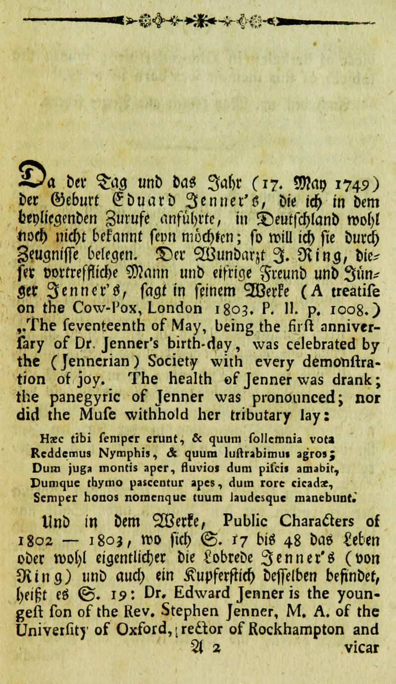 s»-&<|H^*£s*-^e-«i «Ca ber 3ras unb bas 3abr (17. $9to9 1749) ber ©eburt <?buarb Sennet'S, Die id) in bem bepltcsrnben gurufe anfülle, in j)euffd)lan& tt)o()l hoch nicht befannr fcpn moehfen; fo roiü ich jüc burcr) Seusnifte belesen. £)er SDBunÖarjf 3. 9* ins, t»te^ fev üorrrefflicfte Statin unb eifrige greimb unb 3ün* Set Senner'ä, fasM'n feinem 2BerFe (A treatife on the Cow-Pox, London 1803. P. 11. p. 1008.) ,.The feventeenth of May, being the ruft anniver- fary of Dr. Jenner's birth-day, was celebrated by the (Jennerian) Society with every demonftra- tion of joy. The health of Jenner was drank; the panegyric of Jenner was prononnced; nor did the Mufe withhold her tributary lay: Hsc tibi feniper erunt, & quum follcmnia vo« Rcddcmus Nymphis, & quum luftrabimui agros; Dum juga montis aper, fluvioi dum pifcit amabic, Dumque thymo patcentur apes, dum rorc cicadx, Semper honos noracnque tuum Jaudesquc manebunt. Unb in bem 2S3erfe, Public Charaäers of 1802 — 1803, reo fich <£. 17 big 48 bat itUx\ ober n)o()l eigentlicher bie £obrebe 3ennet'$ (toon Ovins) »Mb aud) ein ßupferfh'd) beflelben befinbef, heifjt eö ©. 19'. Dr, Edward Jenner is the youn- geft fon of the Rev. Stephen Jenner, M. A. of the Univerfitj' of Oxford,; redtor of Rockhampton and