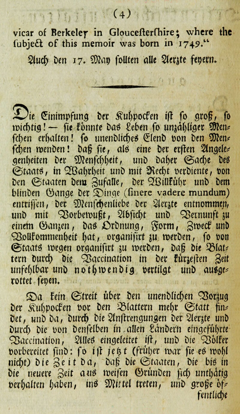 vicar of Berkeley in Gloucefterfhire \ where the fubjeft of this memoir was born in 1749. 2lucb ben 17. S)to? foUten alle 2lerjte fepern. ;Oie Einimpfung ber ^ufypocfen ift fo groß, fo wichtig! — fie fonnfe baö ^eben fo unääbjiger Sftcn* fcben erhalten! fo unenblicheä (Jlenb bon ben 9D?en* fdjen wenben! ba§ fit, alö eine ber ecffen Stngele* genljeiten bei* 5D?enfcbl)eit, unb bafyer (Sache be$ (Staats, in 'SBafyrbeit unb mit 9\ecbt -oerbiente, bon im (Staaten bem Zufalle, ber 9?BiIlfü()r unb bem blinben Öange ber S5inge (finere vadere mundum) entriffen, ber SDJenfrbenliebe ber 24erjte entnommen, unb mit 93orbcwuft, Sibficbt unb Vernunft ju einem ©anjen, ba$ JDrbnung, §orm, groecf unb QSolIfommeniKit i>at, organifirt ju werben, fo bon (Staats wegen organifirt ju werben, üa$ bie 2Mat* tern burcb, bie SSaccination in ber für&etfen §eit unfehlbar unb notljwenbig bertiigt unb au$ge* rottet feoen. £)a fein (Streit über ben unenblichen SSorjug ber Äubpocfen bor ben flattern me()r (Statt fm* ict, unb t>a, burdj bie Slnftrengungen ber 2lerjfe unb burd) i>k bon benfelben in.allen Säubern eingeführte Sßaccination, Sllleö eingefettet i|r, unb bk SSölfer borbereitet ftnb: fo ifr jetjf (früher war fk eö wofyl nicht) t>ie gelt ba, ba|? bk (Staaten, bie biö in bie neuere s>tit auö tveiftn ©rünben fid) untätig miwltm haben, mö SDJift^I treten, unb grojje of* fenfliebe