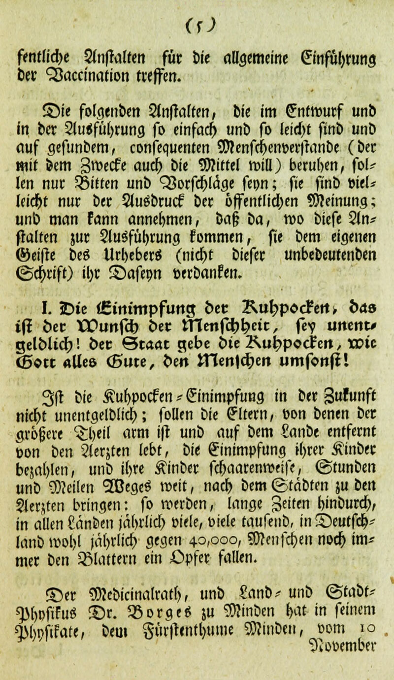 fentlicbe 2lnffalfen für t)ie allgemeine Einführung ber SBaccination treffen. £)ie folgenden SfajMfen, bte im Entwurf unb in ber 2lu<fül)rung fo einfach unb fo leitet finb unö auf gefunbem, confcquentcn 9Äenfci)ent>erjranbe (Der mit bem gweefe auif) die Mittel tt>iü) beruhen, ft>U Jen nur bitten unb SSorfcftläge fepn; fte finb t>teU Ieidr>t nur ber 2Ju$brucf ber öffentlichen SJJeinung; unb man fann annehmen, ba§ t>a, wo biefe 2ln* ftalten jur SluSfüfyrung fommen, fie bem eigenen ©eiffe beö Url>eber$ (niebt biefer unbebeutenben (gdj>rift) il)r ©afepn öerbanfen. I. !Dte (Ettumpfurtcj öcr KubpocFem fcdö ifi öec TCPunfcb ber Ulenfct>^ett, fe? uneitt* gelblicr)! ber Staat gebe {ue Kubpocfert, wie (Bott «Ue& (5ute, ben tHenlcben umfonjll 3(t bie £u(>pocfen e Einimpfung in ber %ulüt\ft nicr>t unentgeltich; follen tiie Eltern, öon benen ber größere $l)eil arm ifr unb auf bem £anbe entfernt üon ben Siebten lebt, bie Einimpfung tyrer £inbec bejahen, unb i(>re £inber fc&aarenweife, ©tunben unb teilen (2ßegeö weit, nacr) bem ©täbten ju im ?Jerjten bringen: fo werben, lange Seiten bmbureb, in allen ßänfeen )äl)rlid) Piele, Diele uwfmti, in©eutfcb- lanb wol)l jäfjrlicf) gegen 40,000, SDJeiifcben noer) im* mer ttn flattern ein £)pfer fallen. ©er ?Wcbicinalrat(), unb £anb* unb (Staut* ^M)PftFuö £)r. 93orge* ju 9)?inbcn j>at in feinem Qtöpftfare, bem $ürftentl)ume Stuben, »om 10 Sdooember