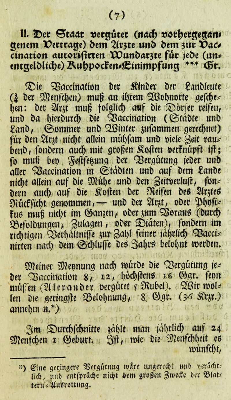 11.3Dct ©tdät vergütet (ttadb vtttytQtQMt genem TPerttage) fcem Tititc unö fcem 3ut T>ao cination autOMfittert XEuti&arste für jeöe (un« entselöU4?«)Äu^pocFeit»i£irtiftipfung *** (5r. <£)ie SSaccination ber ßfnber fccr ganbleufe (| ber Sföeiife&en) mu§ ao iljrem Sßobnorte gefclje* ()«i: ber 2trjt muß folglid) attf bie ©orfer reifen, unb ba bierburd) Die Sßaccination (@fäbte unb £anb, (Sommer unb 2Öinter sufammen gerechnet) für ben Sirjt nid)t allein müfyfam unb Diele Qtit rau* benb, fonbern autf) mit großen Soften »erfnüpft tff; jo muf? bep geflfefjung ber Vergütung j'eber unb aller SSaccinatien in ©täbten unb auf bem £anbe nicjjt allein auf W $}tü)e unb ben geitberlufr, fon^ bem aud) auf t>it Soften ber Reifen be$ 2(r$fe$ 3Rücfftd)t genomtron,— unb ber 2fejt, ober *JM>pft* fuö mu§ ntd>t im ©anjen, ober jum SSorauö (burd> 5£efolbungen, gulagen, ober ©täten)/ fonbern im richtigen SÖa&ältnifie &ur3al)l feiner iäfyclid) SJacci* nirfen nad; bem ©#ifie be$ Saljtf belohnt »erben. deiner $?e»nung nad) würbe öie Vergütung je* ber QSaccmafion 8, •*, bö#en$ «6 Ögr. fcpn mu(i m (2t l e r a n b e r vergütet f Üvubcl). 2ßir rool* len bie gmngfle 93elol)nung, 8, ©jr. (36 £rjr.) annel)tn ».*> 3m ©urcbfdwitfe $ä()lt man jat>rttd^ auf 24 SDtaifc&en i ©eburf. 3fr, mie bie SJienfd&ljeit e$ öjunfdfjt, ) Sine geringere SSergötimg wfce luigercd&t mib »eradjts liefe, unb cntfprodje nic^c iem großen $mäc bet 25Ut; teru 5 Vulrottung.