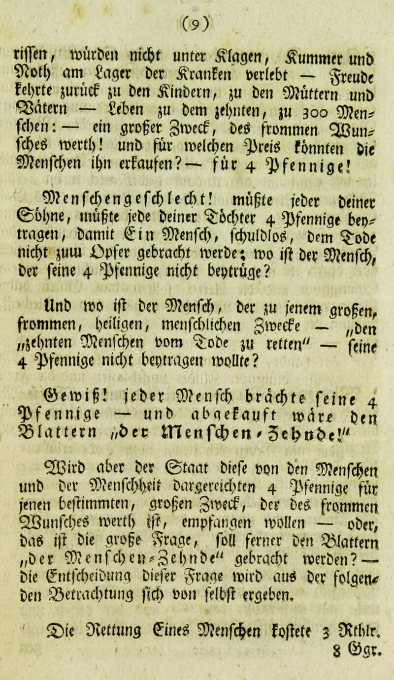 riflen, würben niebt unter klagen, Kummer unb SRott) am €ager bctr ßranfen »erlebt — §reube feto« jurücf |u ben Wintern, ju ben Spöttern unb Sßätern — Ztbm gu bem jeljnten, $u 300 9)?en* fe»en: — ein groger gwecf, beö frommen 3Bun* fcf)e$ wertl)! unb für welchen 3kete fonnten feie 9)?enfcf)en tyn erfaufcn? — für 4 Pfennige! Sftenft&engefe&lecbt! müßte jeber beinec (Solme, mü&te jebe beiner ^ec^fer 4 Pfennige bee* tragen, bamit <£in genfer», fögfMät, bem Srobe nicf)t juiu Opfer gebracht werbe; wo ifr bet Genfer), ber feine 4 Pfennige ntc^t beitrüge? Unb wo ifr ber 9>?enfcn, ber ju jenem großen, frommen, beiligen, menfcblicben gweefe — „ben „jeljnten CCQenfcrxn Dom $obe j« retten — feine 4 ^>fenntßc nid;t beitragen wollte? ®ewt§! jeber Wlmjty braute feine 4 Pfennige — unb abqefayft tüdre ben flattern „free tnenfc&en * 3et>ö&e! 5Ö3irb aber ber (Staat tkft Don ben 9)?enfdjen unb ber 3>?enfcr;l)eit borgereid^ten 4 Pfennige für jenen befrimmten, großen Swecf, ber m frommen QBunfcI^eö wertl) ift, empfangen wollen — ober; bat j|l bie gvofe $rage, foll ferner Im flattern „ber SO?cnfd)en--3e&n&e gebraut werben? — bie £ ntfrf)eibunci biefer $rage wirb auä ber folgen* ben £öetwd)tung fiel) Den felbfr ergeben. ' £)ie Wittums (JüieS 9)?enfc$en fojtete 3 SÄtftlr. 8 ©gr.