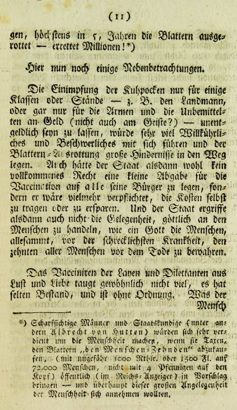 gen, l)bt\;\1cn$ in r, %\{)un t>ic flattern a«^ rottet — errettet Millionen! *) •fyitx mm nod) einige Sie&enbetradjfungen. T>k Einimpfung ber £ul)pocfen nur für einige Klaffen ober <<$tänbe — j. $. ben -ganbmann, ober gar nur für bie 2kmm unb bie Unbemittelt ten an ®clb (nid)t aud) am @ci|te?) — unenf* gelblid) fron ju laflen, rcürbe fet>r piel 2ßiUfül>rli* d)e«5 unb ^efdjmerlidjeä mit fiel) führen unb ber flattern *5i< Sroffung große Jöinöerntfi'e' öen £Beg legen. Sit er; f?ätte ber <&tacit altbann roobj fein »ollfommcnetf 9ted)t eine ffeine SJbgabe für bie Q3accim-tit>n auf atic feine Bürger ju fegen, fon-- bern er roäre pielmefjr oerpf!id)fet, t)ie Sofien felbfj ju fragen tber p erfparen. Unb ber &taat ergriffe aföbann aud) nict)tbie Gelegenheit, gotflid) an ben ?0?enfd)en ju fyanbefn, roie ein ©off bie 9)?enfd)en, allefammf, t<or ber fdn'eeftid)|?en ÄranffteiT, ben je()nten aller 3)?enfc|>en por bem ^:obe ju bwatjren. SMS 33acciniren ber £anen unb ©ifetfanfen am £uft unb liebe taugt amblyüid) nid)t Diel, c§ l>at feiten Sßeftanb, unb ifr oljue £>rbnuug, 38aS ber ! ■ *) ecfHtrfi'icfctige Scanner- tiniv ©rrtahtfunbu]? (ntittr am t«n iifbredjt nun Butten) tiuirbtm ftd> fc^r ucr* bicnt ifiu bie Stteii/cWKit morftfji, nn'titi fte Sajcn* tcn SMnrrcrn „ben üD? f n f d>c n s 3 riuibeii ÄWj'ufaw feil, (mit utuKf^r icoo 3ft(>ir. ober 1500 J(. auf 72,000 SJJjjjifdiw, nickt i)4it 4 ^ftnn-ifloi <mf btit ÄC'ff) öffi'iitlid) (im :lfi'i*y;3li:3figcr) in 5$orf*(a$ briii^fii — mib ufcen>iiüjtt bkf«r an>(3cn ^ngclegeiibeit ber ^cufcb^cir- jT# annehmen »uoUkh,