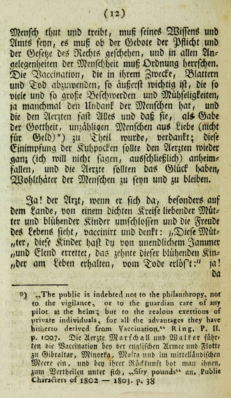 Genfer) ti)iit unb treibt, muf? ftinti SßifienS unb SimtS fepn, e$ muß ob bet ©ebote ber Q3flid^t unb ber Qüxftfy tyi Oied)t£ .gefd)el)en, unb in allen $ln* gelegensten Der ^cnfd)'()eit muß £>rbnung berrfdpen. ®ie Sßaccination, bie in iprem groecfe, ^Mattem unb ^ob abjunxnbcn, fo augecfl roicptig ift, bie fo Diele unb fo große £5efd)n>erben unb SDiübfeligEeiten, ja manchmal ben Unbanf ber SD?enfd)en paf, unb bie ben Steijten fad 5iüeö unb bajj fie, al* ©abe ber ©ottpeit, unjäl)li<jcn SSftenfdpen au$ £tebe (nid)t für ©efb)*) 51t $t)eil würbe, fcerbanFt; biefe Einimpfung bei* <i\u()pocfen foüte ben 2ier$ten roiebec ^anj (id> roill nid)t fagen, au$fd)lie(;lid)) anl)eim* fallen, unb i>ie Qlerjfe fpllfen t>a$ ©tücf paben, 38o()ltf)äter ber 9)?etifd)en ju fepn unb ju bleiben. 3a! ber 5(rjf, wenn er fiel) ba, befonberS auf bem tanbe, fcon einem bidpfen Greife liebenber SD?üt* ter unb blitpenber £inber umfd)lof)en unb \ii( §reube beS £ebeng fiept, öaecinirt unbbenft: ;,S)iefe 9D?mv „ter, biefe ivinber i)a(! bu uon unenb(td)cm Sammer „unb Slenb errettet, t>a$ jcpnte Diefer blupenben £in* „ber am £eben erhalten, »om Srobe erlöft: ja! ttj „The public is indebted not to the philanthropy, not' to the vigilance, or to the guardian care of any pilot at the helm^ but to the zealous exertion» of private individuals, for all tlie advantages they have bith.erto derived from Va^iDation. Ring. P. II. p. 1007. Sie 2lerjre SWarfcbalt unb 2BafFer führ« fen bie S3accination fcep ber cufllifchen 31'rmee unb flotte 31t ©ifrrdtfir, S0?inorfd, 9)?a!tn unb im mirreltonbifdjcn Sfteere ein, unb bei) iijrer SKürfTimft bot ttiffli itjncn, 311m 2Jertf)etIe,n unter ft'ch, „Sfty pounds an. .Public Charakters of 1802 — 1803. p. Jg