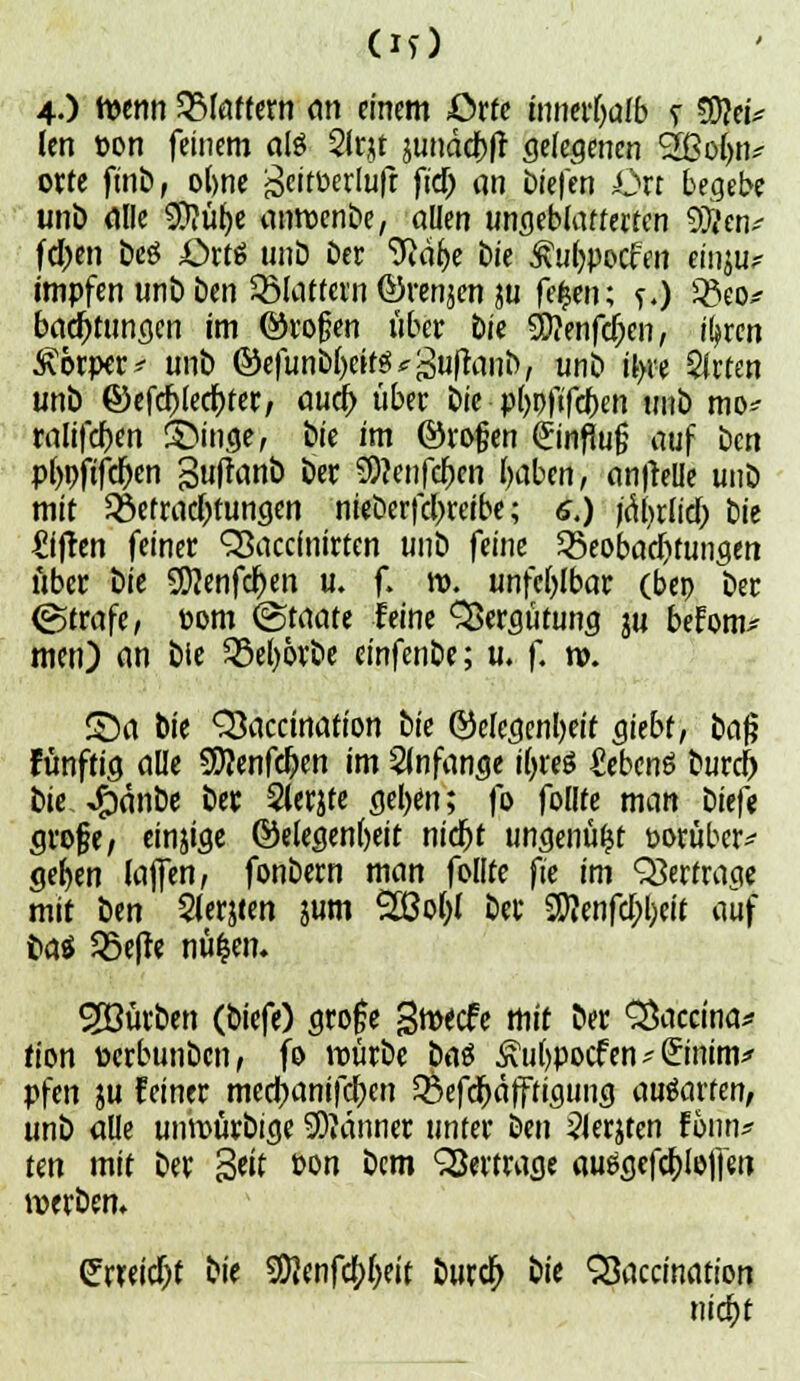 4.) wenn Blaffern an einem örfe innerhalb t 3)?ei* len »on feinem aß Sitjt jtmäd&ff gelegenen 2Bo(jn# orte ftnbf o(>ne ^eitberlufr ftd) an tiefen Ort begebe unb alle $?ür)e anwenbe, allen ungeblatferten SÖJen* fd)en Deg £>rt$ unb Der 9iäh,e Die Äufypocfen einju? impfen unb ben Glattem förenjen m fefcen; f.) 23eo* batfKungcn im ©rojjen über bU 5D?enfct)cn, r^ren Körper * unb ©cfunt)f>etfS ^ guftanb / unb il>re 5irten unb ©efefjlecfjfer, aucr) über bie pljpfifdiKn unb mo* ralifcfjen S>inge, fc>ie im ©roßen Hinflug auf ben pbpftfe^en guftanb ber SO?enfcf)cn fyabcn, an|telle unb mit Betrachtungen nieberfcl>reibe; 6.) jctyrlid; Ut äffen feiner Qßaccfnirten unb feine Beobachtungen über bie 9D}enfcr)en u. f. ro. unfehlbar (bep ber ©träfe, »om (Staate leine Vergütung in befom* men) an bie 93el)&rbe einfenbe; u. f. n>. ©a bie QSaccinafion tk Gelegenheit giebt, betß fünftig alle SD?enfcf>en im anfange tyreö fiebenö burtf) bie Jfjanbe ber 2(erjfe geljen; fo follte man i>itft große, einjige Gelegenheit nidjt ungenützt t>orüber* gelten Ulfen, fonbern man follte ft'e im Querfrage mit tun Slerjten &um Sßofol ber fcfd;l;ieif auf fra* S5e|te nüfcen. Söürben (biefe) gro£e gmeefe mit ber SDaccina* tion Derbunbcn, fo würbe bat £ul)pocfen * (£mtm* pfen ju feiner med?anifcj)cn Befdjäfftigung ausarten, unb alle unroürbige 9)?anner unter ben 2lerjten fonn? tm mit ber 3«Ü &m &cm ^Sewwfl« auögefcI)loffen werben» erreicht t}\t $?enfa)f)eit burcr) iit Stoccinariori nid)t