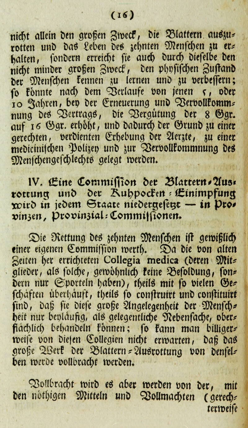nid)t allem ben großen Swccf, M< flattern auäw* rotten unb baö fieben be$ jefynten 9)?enfd)en &u er* galten, fenbern erreicht fie aud) burd) biefelbe ben nicr)t minber großen Stvccf, ben pt>pfifd)en gufranb ber 9D?enfd)en Eennen ^u lernen unö ju Mbeflern; fo Eonnte nad) bem ^erlaufe öon jenen f, ober 10 Safyven, beo ber (Erneuerung unb SSeröollfomm* nung beö Vertrags, bie Vergütung ber 8 @gr. auf i<5 ©gr. erl)ol)t, unb btömd) ber ©runb ju einer geredeten, toerbienten (&rl)ebung ber Slerjte, ju einer mebicini|d)en ^olijep unb £ur S3ert>ollfommnung beS ^en|d)engefd)led)tg gelegt werben. IV. (£tne (Commifiloit bet 23lattettt'2uis« rottung unb öcc Kubpocfctt - (Ctnimpfimg w?trö in jeöem Staate nteöetejefegt — in Pro* x>in3en, ptor>m3tal.' Comrmlfionett. SMe Rettung be$ &el)nten SÄenfdjen ifr gewijjfid) einer eigenen Sommiffion werft), SDa bie t>on alten %ntm fyer errichteten Collegia medica (beren SDHt* glieDer, aß fold)e, gewolwlid) feine 23efolbung, fon* bern nur ©portein tyaben), ttyitä mit fo toielen ©e* fct)dften überhäuft, tljeiß fo confrruirt unb conftituirf finb, üa§ fte biefe groj?e 2lngelegenl>eit ber 9D?enfd)* Ijeit nur bepUiuficj, al$ gelegentliche Siebenfache, ober* fläd)lid) bel)anbeln Fonnen; fo fann man billiger* weife r>on bieten Kollegien nidjt erwarten/ baf? to$ große $ßerf ber flattern * Ausrottung »on benfei* ben wecoe »ollbrad)t werben. S5ollbrad)t wirb eä aber werben öon ber, mit ben nötigen Mitteln «nö Vollmachten (gered)* tmtxifi