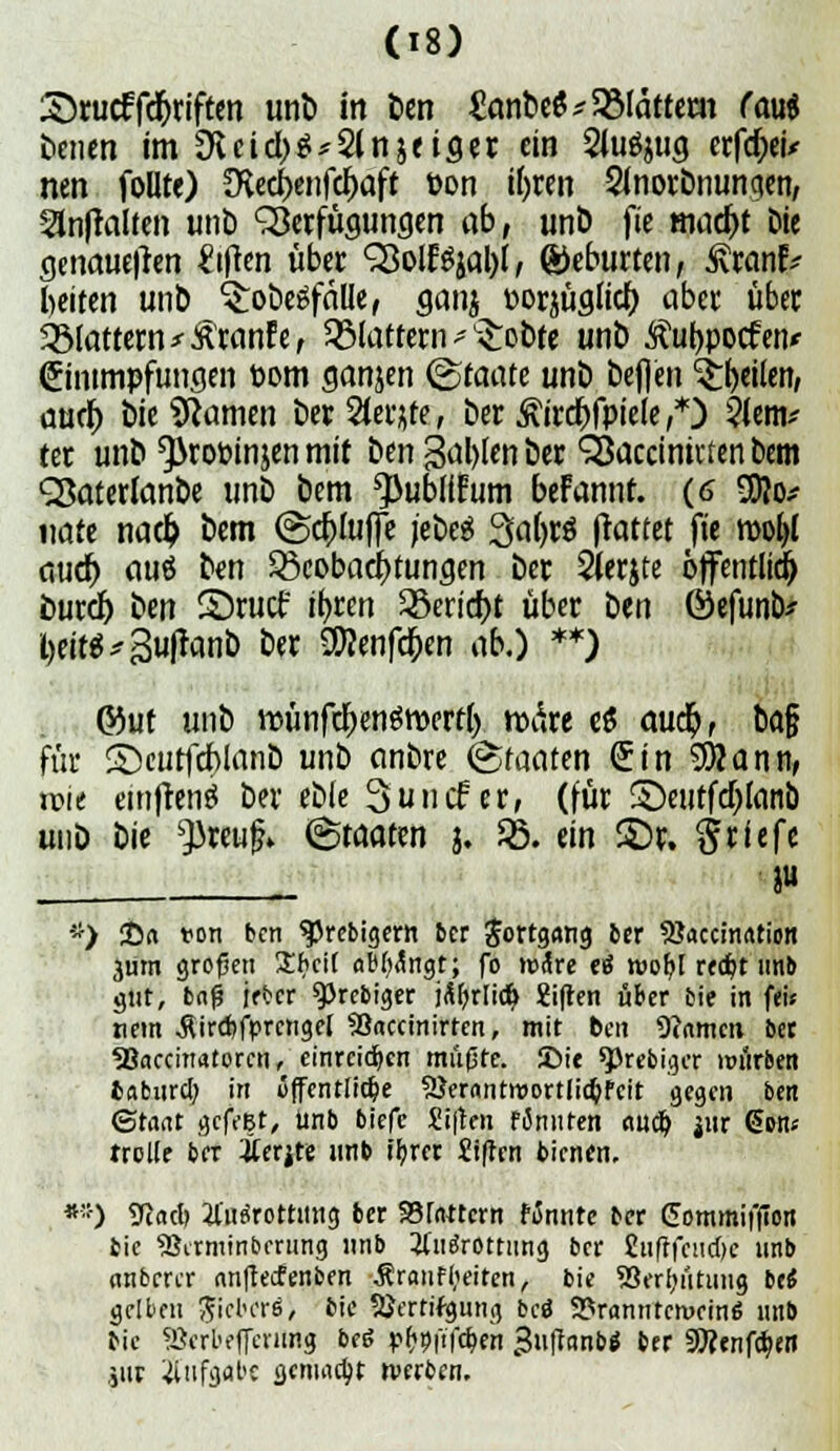Srucffdforiften unb in ben &mbe$ glattem (aui benen im Üieid,)g*2ln&ei«er ein Siufyug erfd)eU nen follte) ^ed)enfd)aft öon ifyren 2inorbnuncten; Sinftalten unb Verfügungen «6, unb fie mad)t Die genaueren Giften wber «SSolESjal)!, Geburten, Statut beiten unb ^obeSfälle, ganj t-orjüglid) aber über flattern tränte, flattern * Probte unb Äufrpocfen* ©mmpfungen öom ganjen Staate unb befien feilen, aur^> bie tarnen ber Steife, ber ßirdbfpiele,*) 2ienv ter unb ^3rot>injen mit ben galten ber QJaccinivten bem ÖSaterlanbe unb bem ^ublffum befannt. (6 $?o* nate nad) bem (SdjfaflTe jebeg %ai)ti (hütet fie mo^l aud) auö ben ^Beobachtungen ber 2(erjte öffentlid) burd) ben S)rucf it>ren 35erid)t über ben ©efunb* !)eit$*3ufranb ber SDJenfdjen ab.) **) &ut unb ttünfdjenöroerth, matt e$ aud), ba§ für S>urfd)lanb unb anbre Staaten (üin SWann, xvu emfrenä ber ebie Suncf er, (für S)eutfd)Ianb mit) bie ^)reuf» Staaten j. JB. ein £)r. Briefe ju -*) 25n ton ben 95rebigern ber Jorrgang ber 5Jaccm<uion jum großen £f>cii ablängt; fo märe etf mofjt redjt unb gut, baß jfber 9>rc&iger jäljrlid) Sifren über bie in fei« nem $ird>fprcnge[ SSaccinirten, mit ben Warnen ber «Baccinatorcn, einreichen müfste. £>ie sprebiger mürben 6«burd; in öffentliche 5Jer«ntmort(id;Fcit gegen ben (Staat gcft'Bt, Unb biefe Stften fimiten aud) jur @»n« rrclfe ber Äerjte unb ifyrer Stfrcn bienen. »*) 9cad> tfufSrcttmig ber Stottern fännte ber Commiffion bie SJirminbrrung unb tfiiärc-ttung ber £iiftfcud)c unb anberer anfteefenben $raufl;eiten, bie 23erl;ütuug bt6 gelben jjieberö/ bie SJertifgung bcö 9?ranntcmein6 unb bie «Serbeffeuing bee; p&oi'tfdjen ^uftonb« ber 9Äenfd;en iiir Aufgabe gemalt rwben.