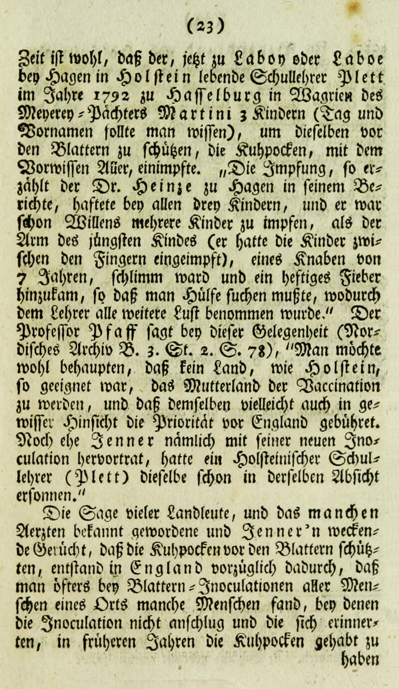 Seif i|T wopf, ba§ btx, j'efcf ju €abot> eöer £aboe beqQasmin #olftein (ebenbe <Sd)ulIe()rer tylett im 3apw J792 au Jpaffelburg in SöagrieH beS S^«e9> ftäiftfer* Martini jÄinbern (3:ag unb SBornamen foüfe man wiften), um biefelben Poe bm flattern ju fd&ü^en, Die Äuppocfen, mit bem SBorwififen 2(ßer, einimpfte. „S5ie Impfung, fo er* gdf>rt ber £)r. «£)einje $u J&afleö in feinem ZÖe* richte, haftete bep allen brep ^inbetn, unb er war föon SEBiüenö meiere ßinber ju impfen, als ber 2lrm bes jongjien £inbeö (er (jaffe bit Äinber jwU fdpen ben Ringern eingeimpft), eines Knaben Pon 7 3'apren, fdjlimm warb unb ein peftigeS lieber fynjufam, fo baf? man £ülfe fudjen mußte, woburef) bem M>rer alle weitere £ufr benommen würbe. ©er ^rofcffor ^3faff jagt bep biefer ©elegenpeit (9Jor* bifcbeS Strato 53. 3. <£t. 2. <S. 78), $tan mochte wo()( behaupten, baf? fein £anb, wie JQolftein, fo geeignet war, bat SWutterianb ber ^accination ju werben, unb ba$ bemfelben üielleid)f audj in ge* wiffer ^jnftdbt bie Priorität »or Snglanb gebühret. 9?od) epe Senner ndmlict) mit feiner neuen Sno* culation berportrat, fyattt ein ^o()reinifcf)er <&<fyuU leerer 0)Mett) bitfelbt fd>on in berfelben 2lbfid)t erfonnen. S)ie (Sage pieier fianbleufe, unb bai mannen Sierjten befannt geworbene unb Senne r'n weefen*- be®evüd)t, bc\$bie jvuppocfenporben flattern fä)ü& ten, entfranb in (Jnglanb porjüglidj baburet); baj; man öfters bep glattem* Stipulationen aHer SD?etu fd^en eines Otti manche SWenfdpen fanb, bep benen bie Snoculation nidpt anfehjug unb bie ftd) erinnere ten, in früheren Sapren bie ßtippocftn yljabt ju foaben