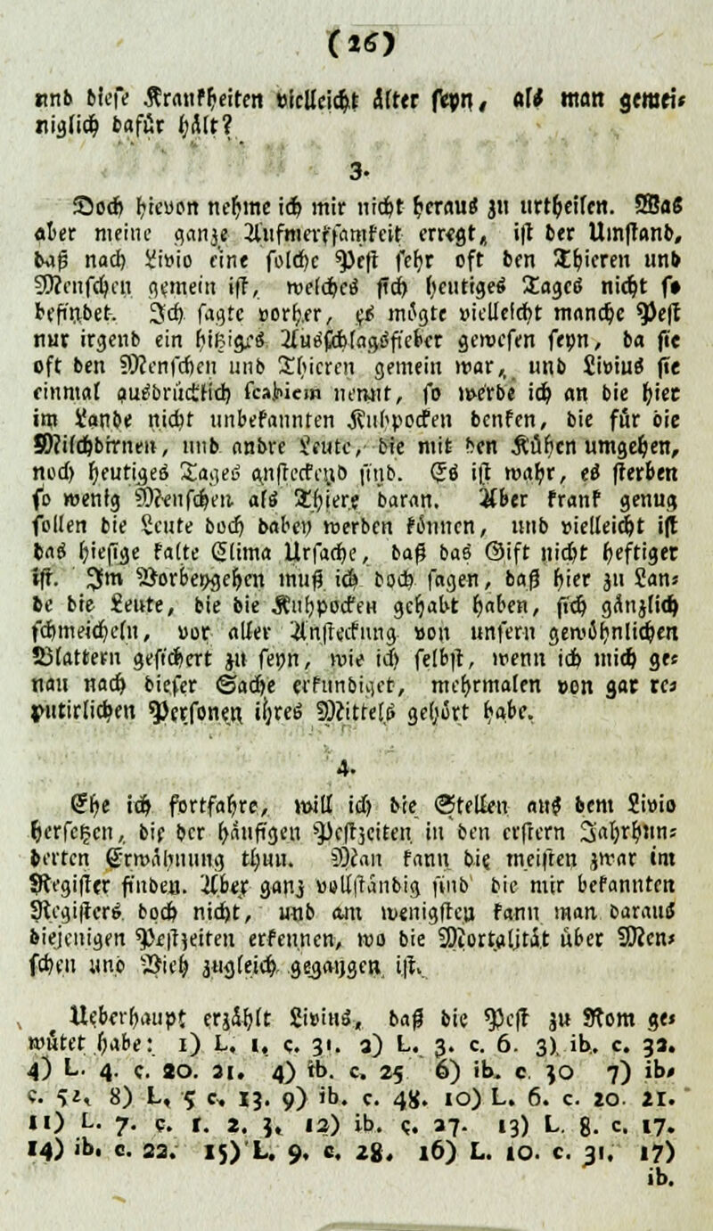 tmb tieft .ftratiffceiren »icUcic&.t Älter fspri/ <W «to« Stmei* ziiglicb bafür f?Ätt? 3- S5od) Steuert neunte id> mir niebt fcerau« 311 tirt&eifen. SBaS «ier meine gern*« 2lufmeitfamfcit erregt, i|t 6er Umffanb, 6ajs nad) iJiwio eine fold)c ^tft fcfjr oft 6en Übieren unb 5D?cnfd)cn hinein ifr, roelcbctf fid) fyeutigeä Itagctf nidjt f» befindet, jfd). fagte »ortj.fr, etf mflgte »iellelcbt manche 9>e|f nur irgenb ein frißigi'S 2Iurf#b(agiSfie&cr gemefen feon, ba fi'e oft ben 59?cnfdjeii 1111b Sfucren gemein mar,, imb 2'n'mi |te einmal autfbrüctlid) fcajiüem nerwt, (0 werbe id) an bie biet im üanbe ttic^t nnbefannten j?iih»odfen benfen, bie für bie S&JM&lffl'nW, imb anbre Jeutc,- bie mit ben .Ruften umgeben, nedj fyeutujee; Sjogee an(fccfcn.b ft'tjb. (Je- ift mabr, ti fferbett fo wenig aJcVnfdjen. ali Spiere baran. &ber franf genug feilen bie Seilte bodj babe» werben feinen, nnb »ielfeidjt ift baS fjieftye falte ßlima Urfacfce, t»a$ bae ©ift nid)t heftiger iff. I$m 2$orbe»ge&cn ttitift id» bod). fagen, bafj fyier 311 San» 6c bie £eute, bie bie ÄnfjpocfeH gehabt r)aben, ffdj gÄn3lid) fd)meid}efu, »or alfer #nftecfiuig »on unfern gewäl)nlid)en 23lattern gefiebert 3» fe»n, wie id) felbft, wenn id> mid) gee nau nad) biefer ©adje jrfunbiget, mcfyrmalen »on gar to $mtirlid?cn $)erfonen. ifjreö SÄitteli» geirrt tjabc. <gi)t id) fortfahre, will id) bie (Stellen au? bem Smio fcerfcfcen,, bie ber häufigen s3kft3citen in ben elftem 3>al)r6jins perten grwÄlwimg tl;nu. §)lan fann bie. weiften 3war im fRegiffer fi'nben. itUi; ganj »slfitanbig ftnb bie mir befannten 9tcgtficr6 bpd) nicht, wjb am menigften fann man baraus diejenigen ^faeiteu erfeu.nen, wo bie 9)iortaljt£t über SWen* feben une -Siel) 3«<)(eicb, gegangen, i.f\ Ue.krf)auöt crjär)ft 2i»iHö, bag bie 9)cft 3 ^om 8f* wütet babe:. 1) L, i, c. 31. 3) L. 3. c. 6. 3)^ ib.. c 33. 4) L. 4. c. 20. 3i. 4) tb. c, 25 6) ib. c. JO 7) ib< e. £i» 8) L, 5 e, 13. 9) ib. c. 4«. 10) L. 6. c. zo. 21. Ii) L. 7. 5. r. 2, jt |?) ib. (;. 37. 13) L. 8. c. 17. 14) ib. c. 23. 15) L. 9. c. 28. 16) L. 10. c. 31. 17) ib.